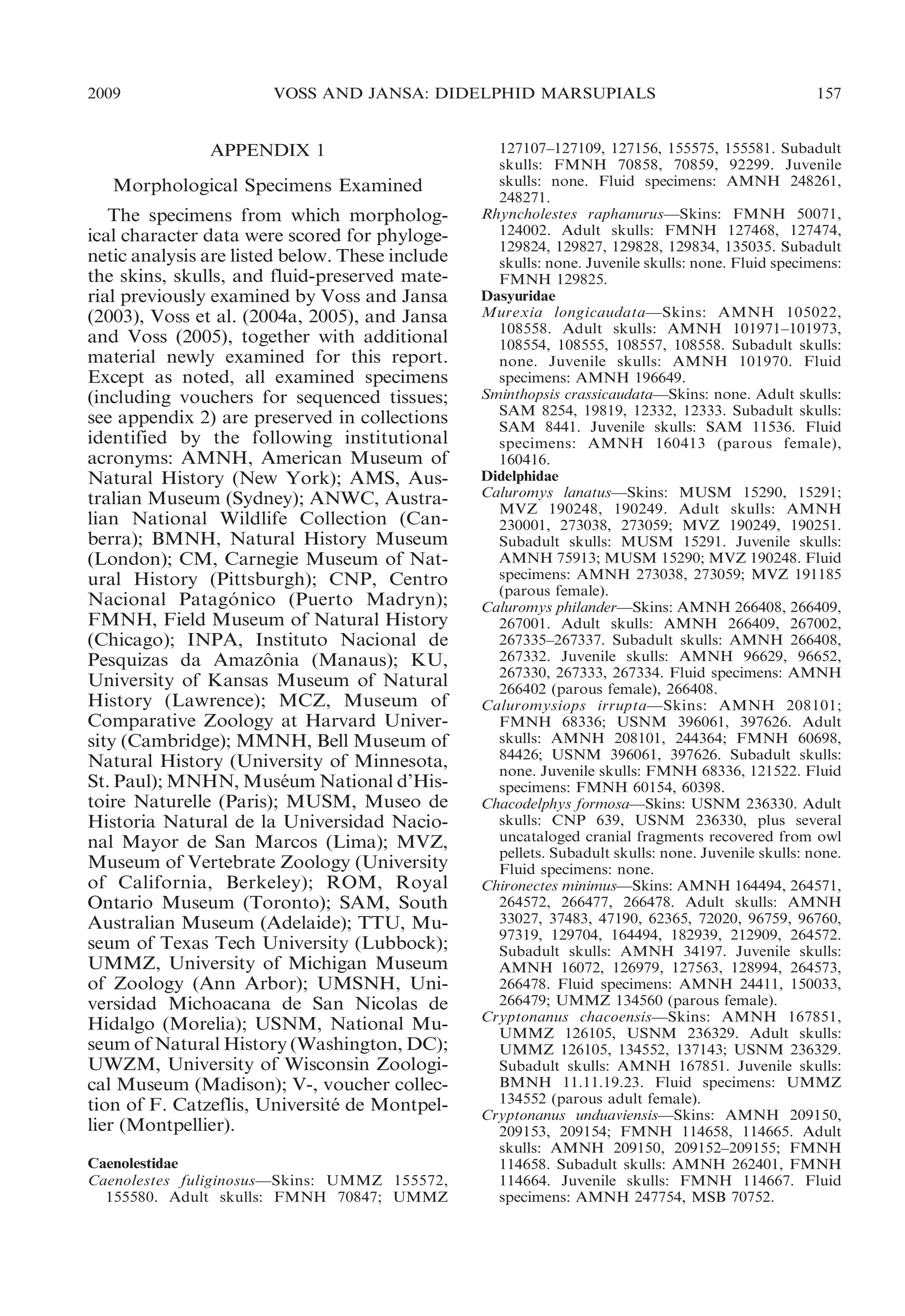 2009

VOSS AND JANSA: DIDELPHID MARSUPIALS

APPENDIX 1

Morphological Specimens Examined
The specimens from which morphological character data were scored for phylogenetic analysis are listed below. These include
the skins, skulls, and fluid-preserved material previously examined by Voss and Jansa
(2003), Voss et al. (2004a, 2005), and Jansa
and Voss (2005), together with additional
material newly examined for this report.
Except as noted, all examined specimens
(including vouchers for sequenced tissues;
see appendix 2) are preserved in collections
identified by the following institutional
acronyms: AMNH, American Museum of
Natural History (New York); AMS, Australian Museum (Sydney); ANWC, Australian National Wildlife Collection (Canberra); BMNH, Natural History Museum
(London); CM, Carnegie Museum of Natural History (Pittsburgh); CNP, Centro
Nacional Patagonico (Puerto Madryn);
´
FMNH, Field Museum of Natural History
(Chicago); INPA, Instituto Nacional de
Pesquizas da Amazonia (Manaus); KU,
ˆ
University of Kansas Museum of Natural
History (Lawrence); MCZ, Museum of
Comparative Zoology at Harvard University (Cambridge); MMNH, Bell Museum of
Natural History (University of Minnesota,
St. Paul); MNHN, Museum National d’His´
toire Naturelle (Paris); MUSM, Museo de
Historia Natural de la Universidad Nacional Mayor de San Marcos (Lima); MVZ,
Museum of Vertebrate Zoology (University
of California, Berkeley); ROM, Royal
Ontario Museum (Toronto); SAM, South
Australian Museum (Adelaide); TTU, Museum of Texas Tech University (Lubbock);
UMMZ, University of Michigan Museum
of Zoology (Ann Arbor); UMSNH, Universidad Michoacana de San Nicolas de
Hidalgo (Morelia); USNM, National Museum of Natural History (Washington, DC);
UWZM, University of Wisconsin Zoological Museum (Madison); V-, voucher collection of F. Catzeflis, Universite de Montpel´
lier (Montpellier).
Caenolestidae
Caenolestes fuliginosus—Skins: UMMZ 155572,
155580. Adult skulls: FMNH 70847; UMMZ

157

127107–127109, 127156, 155575, 155581. Subadult
skulls: FMNH 70858, 70859, 92299. Juvenile
skulls: none. Fluid specimens: AMNH 248261,
248271.
Rhyncholestes raphanurus—Skins: FMNH 50071,
124002. Adult skulls: FMNH 127468, 127474,
129824, 129827, 129828, 129834, 135035. Subadult
skulls: none. Juvenile skulls: none. Fluid specimens:
FMNH 129825.
Dasyuridae
Murexia longicaudata—Skins: AMNH 105022,
108558. Adult skulls: AMNH 101971–101973,
108554, 108555, 108557, 108558. Subadult skulls:
none. Juvenile skulls: AMNH 101970. Fluid
specimens: AMNH 196649.
Sminthopsis crassicaudata—Skins: none. Adult skulls:
SAM 8254, 19819, 12332, 12333. Subadult skulls:
SAM 8441. Juvenile skulls: SAM 11536. Fluid
specimens: AMNH 160413 (parous female),
160416.
Didelphidae
Caluromys lanatus—Skins: MUSM 15290, 15291;
MVZ 190248, 190249. Adult skulls: AMNH
230001, 273038, 273059; MVZ 190249, 190251.
Subadult skulls: MUSM 15291. Juvenile skulls:
AMNH 75913; MUSM 15290; MVZ 190248. Fluid
specimens: AMNH 273038, 273059; MVZ 191185
(parous female).
Caluromys philander—Skins: AMNH 266408, 266409,
267001. Adult skulls: AMNH 266409, 267002,
267335–267337. Subadult skulls: AMNH 266408,
267332. Juvenile skulls: AMNH 96629, 96652,
267330, 267333, 267334. Fluid specimens: AMNH
266402 (parous female), 266408.
Caluromysiops irrupta—Skins: AMNH 208101;
FMNH 68336; USNM 396061, 397626. Adult
skulls: AMNH 208101, 244364; FMNH 60698,
84426; USNM 396061, 397626. Subadult skulls:
none. Juvenile skulls: FMNH 68336, 121522. Fluid
specimens: FMNH 60154, 60398.
Chacodelphys formosa—Skins: USNM 236330. Adult
skulls: CNP 639, USNM 236330, plus several
uncataloged cranial fragments recovered from owl
pellets. Subadult skulls: none. Juvenile skulls: none.
Fluid specimens: none.
Chironectes minimus—Skins: AMNH 164494, 264571,
264572, 266477, 266478. Adult skulls: AMNH
33027, 37483, 47190, 62365, 72020, 96759, 96760,
97319, 129704, 164494, 182939, 212909, 264572.
Subadult skulls: AMNH 34197. Juvenile skulls:
AMNH 16072, 126979, 127563, 128994, 264573,
266478. Fluid specimens: AMNH 24411, 150033,
266479; UMMZ 134560 (parous female).
Cryptonanus chacoensis—Skins: AMNH 167851,
UMMZ 126105, USNM 236329. Adult skulls:
UMMZ 126105, 134552, 137143; USNM 236329.
Subadult skulls: AMNH 167851. Juvenile skulls:
BMNH 11.11.19.23. Fluid specimens: UMMZ
134552 (parous adult female).
Cryptonanus unduaviensis—Skins: AMNH 209150,
209153, 209154; FMNH 114658, 114665. Adult
skulls: AMNH 209150, 209152–209155; FMNH
114658. Subadult skulls: AMNH 262401, FMNH
114664. Juvenile skulls: FMNH 114667. Fluid
specimens: AMNH 247754, MSB 70752.

 