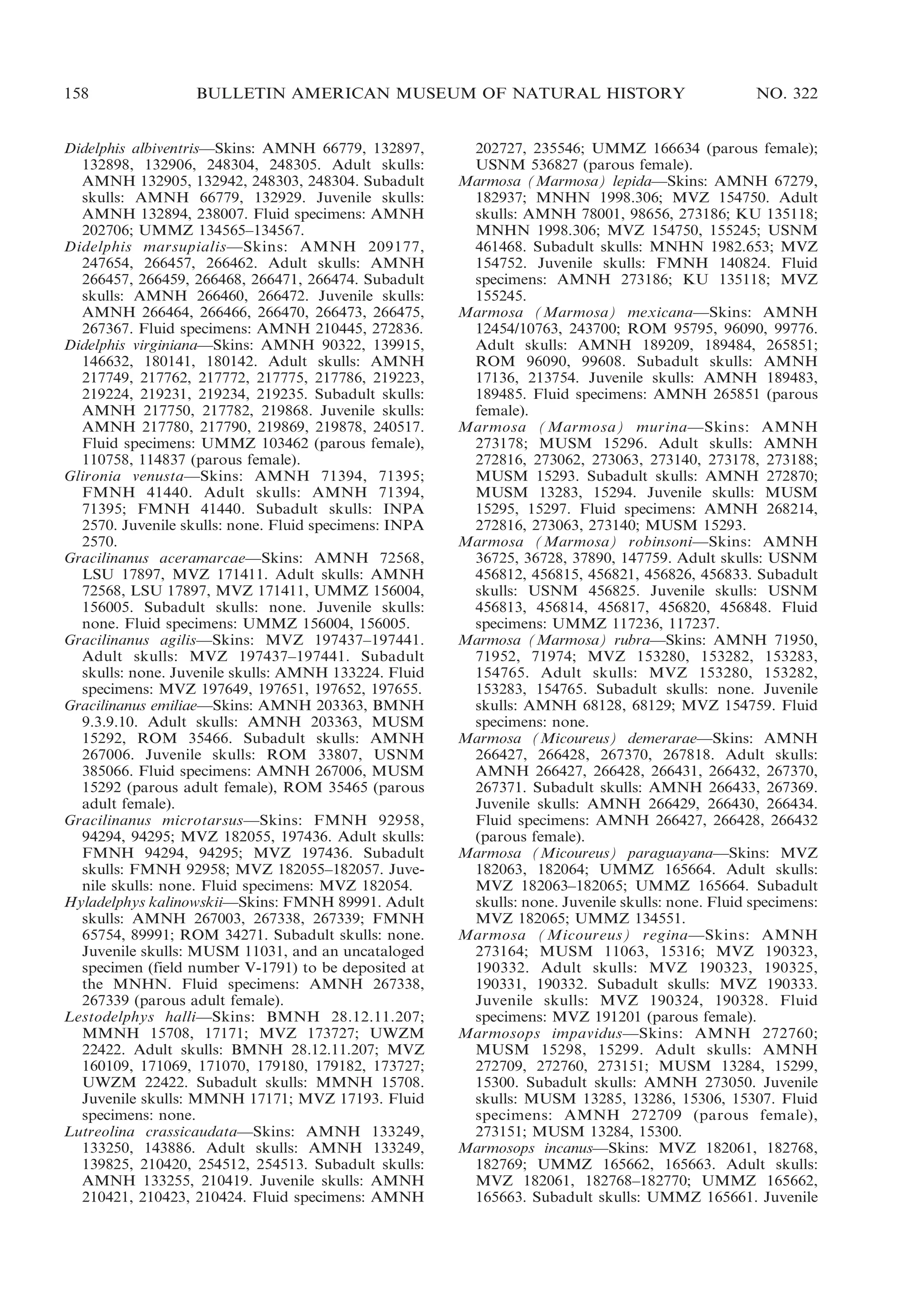 158

BULLETIN AMERICAN MUSEUM OF NATURAL HISTORY

Didelphis albiventris—Skins: AMNH 66779, 132897,
132898, 132906, 248304, 248305. Adult skulls:
AMNH 132905, 132942, 248303, 248304. Subadult
skulls: AMNH 66779, 132929. Juvenile skulls:
AMNH 132894, 238007. Fluid specimens: AMNH
202706; UMMZ 134565–134567.
Didelphis marsupialis—Skins: AMNH 209177,
247654, 266457, 266462. Adult skulls: AMNH
266457, 266459, 266468, 266471, 266474. Subadult
skulls: AMNH 266460, 266472. Juvenile skulls:
AMNH 266464, 266466, 266470, 266473, 266475,
267367. Fluid specimens: AMNH 210445, 272836.
Didelphis virginiana—Skins: AMNH 90322, 139915,
146632, 180141, 180142. Adult skulls: AMNH
217749, 217762, 217772, 217775, 217786, 219223,
219224, 219231, 219234, 219235. Subadult skulls:
AMNH 217750, 217782, 219868. Juvenile skulls:
AMNH 217780, 217790, 219869, 219878, 240517.
Fluid specimens: UMMZ 103462 (parous female),
110758, 114837 (parous female).
Glironia venusta—Skins: AMNH 71394, 71395;
FMNH 41440. Adult skulls: AMNH 71394,
71395; FMNH 41440. Subadult skulls: INPA
2570. Juvenile skulls: none. Fluid specimens: INPA
2570.
Gracilinanus aceramarcae—Skins: AMNH 72568,
LSU 17897, MVZ 171411. Adult skulls: AMNH
72568, LSU 17897, MVZ 171411, UMMZ 156004,
156005. Subadult skulls: none. Juvenile skulls:
none. Fluid specimens: UMMZ 156004, 156005.
Gracilinanus agilis—Skins: MVZ 197437–197441.
Adult skulls: MVZ 197437–197441. Subadult
skulls: none. Juvenile skulls: AMNH 133224. Fluid
specimens: MVZ 197649, 197651, 197652, 197655.
Gracilinanus emiliae—Skins: AMNH 203363, BMNH
9.3.9.10. Adult skulls: AMNH 203363, MUSM
15292, ROM 35466. Subadult skulls: AMNH
267006. Juvenile skulls: ROM 33807, USNM
385066. Fluid specimens: AMNH 267006, MUSM
15292 (parous adult female), ROM 35465 (parous
adult female).
Gracilinanus microtarsus—Skins: FMNH 92958,
94294, 94295; MVZ 182055, 197436. Adult skulls:
FMNH 94294, 94295; MVZ 197436. Subadult
skulls: FMNH 92958; MVZ 182055–182057. Juvenile skulls: none. Fluid specimens: MVZ 182054.
Hyladelphys kalinowskii—Skins: FMNH 89991. Adult
skulls: AMNH 267003, 267338, 267339; FMNH
65754, 89991; ROM 34271. Subadult skulls: none.
Juvenile skulls: MUSM 11031, and an uncataloged
specimen (field number V-1791) to be deposited at
the MNHN. Fluid specimens: AMNH 267338,
267339 (parous adult female).
Lestodelphys halli—Skins: BMNH 28.12.11.207;
MMNH 15708, 17171; MVZ 173727; UWZM
22422. Adult skulls: BMNH 28.12.11.207; MVZ
160109, 171069, 171070, 179180, 179182, 173727;
UWZM 22422. Subadult skulls: MMNH 15708.
Juvenile skulls: MMNH 17171; MVZ 17193. Fluid
specimens: none.
Lutreolina crassicaudata—Skins: AMNH 133249,
133250, 143886. Adult skulls: AMNH 133249,
139825, 210420, 254512, 254513. Subadult skulls:
AMNH 133255, 210419. Juvenile skulls: AMNH
210421, 210423, 210424. Fluid specimens: AMNH

NO. 322

202727, 235546; UMMZ 166634 (parous female);
USNM 536827 (parous female).
Marmosa (Marmosa) lepida—Skins: AMNH 67279,
182937; MNHN 1998.306; MVZ 154750. Adult
skulls: AMNH 78001, 98656, 273186; KU 135118;
MNHN 1998.306; MVZ 154750, 155245; USNM
461468. Subadult skulls: MNHN 1982.653; MVZ
154752. Juvenile skulls: FMNH 140824. Fluid
specimens: AMNH 273186; KU 135118; MVZ
155245.
Marmosa (Marmosa) mexicana—Skins: AMNH
12454/10763, 243700; ROM 95795, 96090, 99776.
Adult skulls: AMNH 189209, 189484, 265851;
ROM 96090, 99608. Subadult skulls: AMNH
17136, 213754. Juvenile skulls: AMNH 189483,
189485. Fluid specimens: AMNH 265851 (parous
female).
Marmosa (Marmosa) murina—Skins: AMNH
273178; MUSM 15296. Adult skulls: AMNH
272816, 273062, 273063, 273140, 273178, 273188;
MUSM 15293. Subadult skulls: AMNH 272870;
MUSM 13283, 15294. Juvenile skulls: MUSM
15295, 15297. Fluid specimens: AMNH 268214,
272816, 273063, 273140; MUSM 15293.
Marmosa (Marmosa) robinsoni—Skins: AMNH
36725, 36728, 37890, 147759. Adult skulls: USNM
456812, 456815, 456821, 456826, 456833. Subadult
skulls: USNM 456825. Juvenile skulls: USNM
456813, 456814, 456817, 456820, 456848. Fluid
specimens: UMMZ 117236, 117237.
Marmosa (Marmosa) rubra—Skins: AMNH 71950,
71952, 71974; MVZ 153280, 153282, 153283,
154765. Adult skulls: MVZ 153280, 153282,
153283, 154765. Subadult skulls: none. Juvenile
skulls: AMNH 68128, 68129; MVZ 154759. Fluid
specimens: none.
Marmosa (Micoureus) demerarae—Skins: AMNH
266427, 266428, 267370, 267818. Adult skulls:
AMNH 266427, 266428, 266431, 266432, 267370,
267371. Subadult skulls: AMNH 266433, 267369.
Juvenile skulls: AMNH 266429, 266430, 266434.
Fluid specimens: AMNH 266427, 266428, 266432
(parous female).
Marmosa (Micoureus) paraguayana—Skins: MVZ
182063, 182064; UMMZ 165664. Adult skulls:
MVZ 182063–182065; UMMZ 165664. Subadult
skulls: none. Juvenile skulls: none. Fluid specimens:
MVZ 182065; UMMZ 134551.
Marmosa (Micoureus) regina—Skins: AMNH
273164; MUSM 11063, 15316; MVZ 190323,
190332. Adult skulls: MVZ 190323, 190325,
190331, 190332. Subadult skulls: MVZ 190333.
Juvenile skulls: MVZ 190324, 190328. Fluid
specimens: MVZ 191201 (parous female).
Marmosops impavidus—Skins: AMNH 272760;
MUSM 15298, 15299. Adult skulls: AMNH
272709, 272760, 273151; MUSM 13284, 15299,
15300. Subadult skulls: AMNH 273050. Juvenile
skulls: MUSM 13285, 13286, 15306, 15307. Fluid
specimens: AMNH 272709 (parous female),
273151; MUSM 13284, 15300.
Marmosops incanus—Skins: MVZ 182061, 182768,
182769; UMMZ 165662, 165663. Adult skulls:
MVZ 182061, 182768–182770; UMMZ 165662,
165663. Subadult skulls: UMMZ 165661. Juvenile

 
