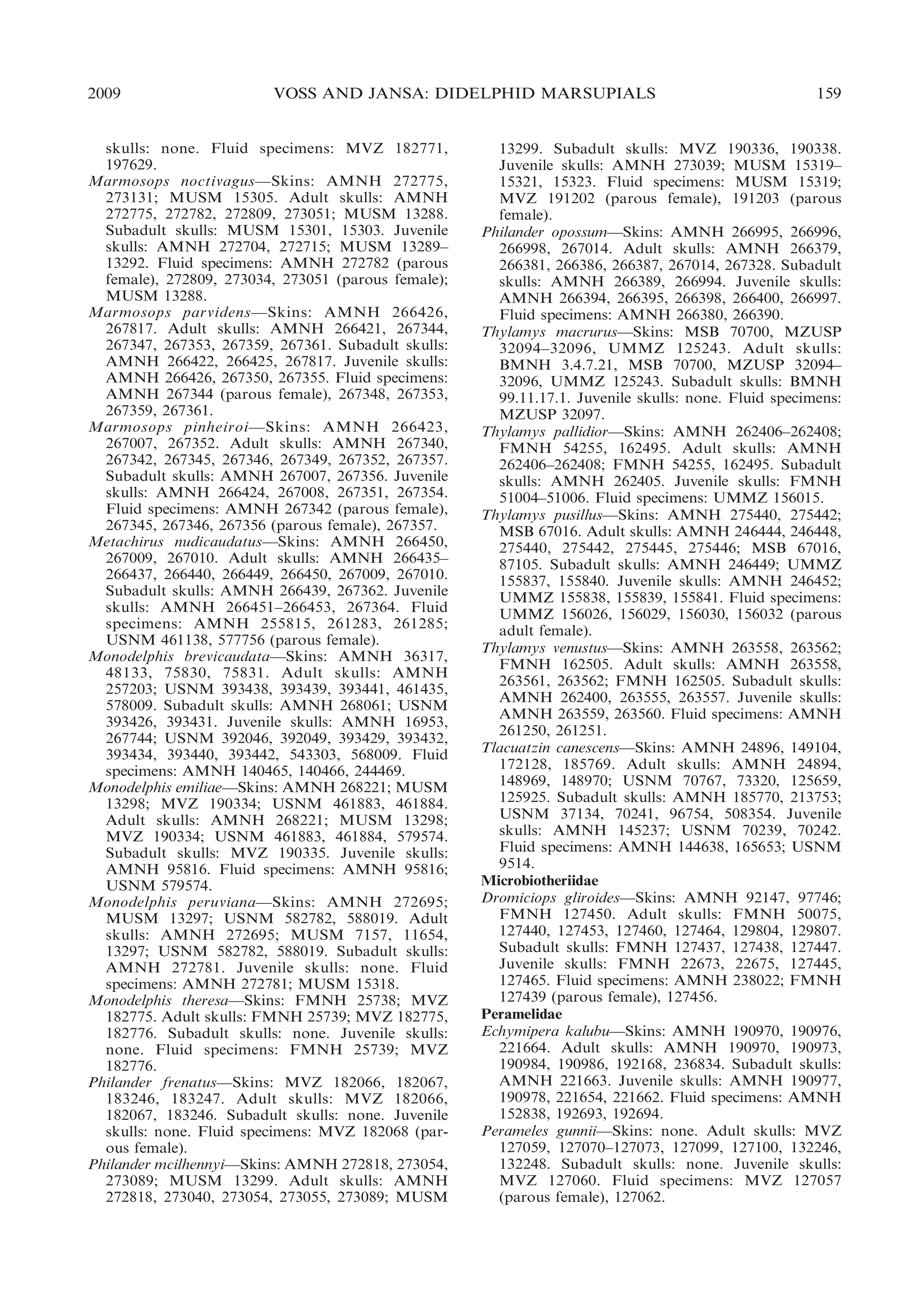 2009

VOSS AND JANSA: DIDELPHID MARSUPIALS

skulls: none. Fluid specimens: MVZ 182771,
197629.
Marmosops noctivagus—Skins: AMNH 272775,
273131; MUSM 15305. Adult skulls: AMNH
272775, 272782, 272809, 273051; MUSM 13288.
Subadult skulls: MUSM 15301, 15303. Juvenile
skulls: AMNH 272704, 272715; MUSM 13289–
13292. Fluid specimens: AMNH 272782 (parous
female), 272809, 273034, 273051 (parous female);
MUSM 13288.
Marmosops parvidens—Skins: AMNH 266426,
267817. Adult skulls: AMNH 266421, 267344,
267347, 267353, 267359, 267361. Subadult skulls:
AMNH 266422, 266425, 267817. Juvenile skulls:
AMNH 266426, 267350, 267355. Fluid specimens:
AMNH 267344 (parous female), 267348, 267353,
267359, 267361.
Marmosops pinheiroi—Skins: AMNH 266423,
267007, 267352. Adult skulls: AMNH 267340,
267342, 267345, 267346, 267349, 267352, 267357.
Subadult skulls: AMNH 267007, 267356. Juvenile
skulls: AMNH 266424, 267008, 267351, 267354.
Fluid specimens: AMNH 267342 (parous female),
267345, 267346, 267356 (parous female), 267357.
Metachirus nudicaudatus—Skins: AMNH 266450,
267009, 267010. Adult skulls: AMNH 266435–
266437, 266440, 266449, 266450, 267009, 267010.
Subadult skulls: AMNH 266439, 267362. Juvenile
skulls: AMNH 266451–266453, 267364. Fluid
specimens: AMNH 255815, 261283, 261285;
USNM 461138, 577756 (parous female).
Monodelphis brevicaudata—Skins: AMNH 36317,
48133, 75830, 75831. Adult skulls: AMNH
257203; USNM 393438, 393439, 393441, 461435,
578009. Subadult skulls: AMNH 268061; USNM
393426, 393431. Juvenile skulls: AMNH 16953,
267744; USNM 392046, 392049, 393429, 393432,
393434, 393440, 393442, 543303, 568009. Fluid
specimens: AMNH 140465, 140466, 244469.
Monodelphis emiliae—Skins: AMNH 268221; MUSM
13298; MVZ 190334; USNM 461883, 461884.
Adult skulls: AMNH 268221; MUSM 13298;
MVZ 190334; USNM 461883, 461884, 579574.
Subadult skulls: MVZ 190335. Juvenile skulls:
AMNH 95816. Fluid specimens: AMNH 95816;
USNM 579574.
Monodelphis peruviana—Skins: AMNH 272695;
MUSM 13297; USNM 582782, 588019. Adult
skulls: AMNH 272695; MUSM 7157, 11654,
13297; USNM 582782, 588019. Subadult skulls:
AMNH 272781. Juvenile skulls: none. Fluid
specimens: AMNH 272781; MUSM 15318.
Monodelphis theresa—Skins: FMNH 25738; MVZ
182775. Adult skulls: FMNH 25739; MVZ 182775,
182776. Subadult skulls: none. Juvenile skulls:
none. Fluid specimens: FMNH 25739; MVZ
182776.
Philander frenatus—Skins: MVZ 182066, 182067,
183246, 183247. Adult skulls: MVZ 182066,
182067, 183246. Subadult skulls: none. Juvenile
skulls: none. Fluid specimens: MVZ 182068 (parous female).
Philander mcilhennyi—Skins: AMNH 272818, 273054,
273089; MUSM 13299. Adult skulls: AMNH
272818, 273040, 273054, 273055, 273089; MUSM

159

13299. Subadult skulls: MVZ 190336, 190338.
Juvenile skulls: AMNH 273039; MUSM 15319–
15321, 15323. Fluid specimens: MUSM 15319;
MVZ 191202 (parous female), 191203 (parous
female).
Philander opossum—Skins: AMNH 266995, 266996,
266998, 267014. Adult skulls: AMNH 266379,
266381, 266386, 266387, 267014, 267328. Subadult
skulls: AMNH 266389, 266994. Juvenile skulls:
AMNH 266394, 266395, 266398, 266400, 266997.
Fluid specimens: AMNH 266380, 266390.
Thylamys macrurus—Skins: MSB 70700, MZUSP
32094–32096, UMMZ 125243. Adult skulls:
BMNH 3.4.7.21, MSB 70700, MZUSP 32094–
32096, UMMZ 125243. Subadult skulls: BMNH
99.11.17.1. Juvenile skulls: none. Fluid specimens:
MZUSP 32097.
Thylamys pallidior—Skins: AMNH 262406–262408;
FMNH 54255, 162495. Adult skulls: AMNH
262406–262408; FMNH 54255, 162495. Subadult
skulls: AMNH 262405. Juvenile skulls: FMNH
51004–51006. Fluid specimens: UMMZ 156015.
Thylamys pusillus—Skins: AMNH 275440, 275442;
MSB 67016. Adult skulls: AMNH 246444, 246448,
275440, 275442, 275445, 275446; MSB 67016,
87105. Subadult skulls: AMNH 246449; UMMZ
155837, 155840. Juvenile skulls: AMNH 246452;
UMMZ 155838, 155839, 155841. Fluid specimens:
UMMZ 156026, 156029, 156030, 156032 (parous
adult female).
Thylamys venustus—Skins: AMNH 263558, 263562;
FMNH 162505. Adult skulls: AMNH 263558,
263561, 263562; FMNH 162505. Subadult skulls:
AMNH 262400, 263555, 263557. Juvenile skulls:
AMNH 263559, 263560. Fluid specimens: AMNH
261250, 261251.
Tlacuatzin canescens—Skins: AMNH 24896, 149104,
172128, 185769. Adult skulls: AMNH 24894,
148969, 148970; USNM 70767, 73320, 125659,
125925. Subadult skulls: AMNH 185770, 213753;
USNM 37134, 70241, 96754, 508354. Juvenile
skulls: AMNH 145237; USNM 70239, 70242.
Fluid specimens: AMNH 144638, 165653; USNM
9514.
Microbiotheriidae
Dromiciops gliroides—Skins: AMNH 92147, 97746;
FMNH 127450. Adult skulls: FMNH 50075,
127440, 127453, 127460, 127464, 129804, 129807.
Subadult skulls: FMNH 127437, 127438, 127447.
Juvenile skulls: FMNH 22673, 22675, 127445,
127465. Fluid specimens: AMNH 238022; FMNH
127439 (parous female), 127456.
Peramelidae
Echymipera kalubu—Skins: AMNH 190970, 190976,
221664. Adult skulls: AMNH 190970, 190973,
190984, 190986, 192168, 236834. Subadult skulls:
AMNH 221663. Juvenile skulls: AMNH 190977,
190978, 221654, 221662. Fluid specimens: AMNH
152838, 192693, 192694.
Perameles gunnii—Skins: none. Adult skulls: MVZ
127059, 127070–127073, 127099, 127100, 132246,
132248. Subadult skulls: none. Juvenile skulls:
MVZ 127060. Fluid specimens: MVZ 127057
(parous female), 127062.

 