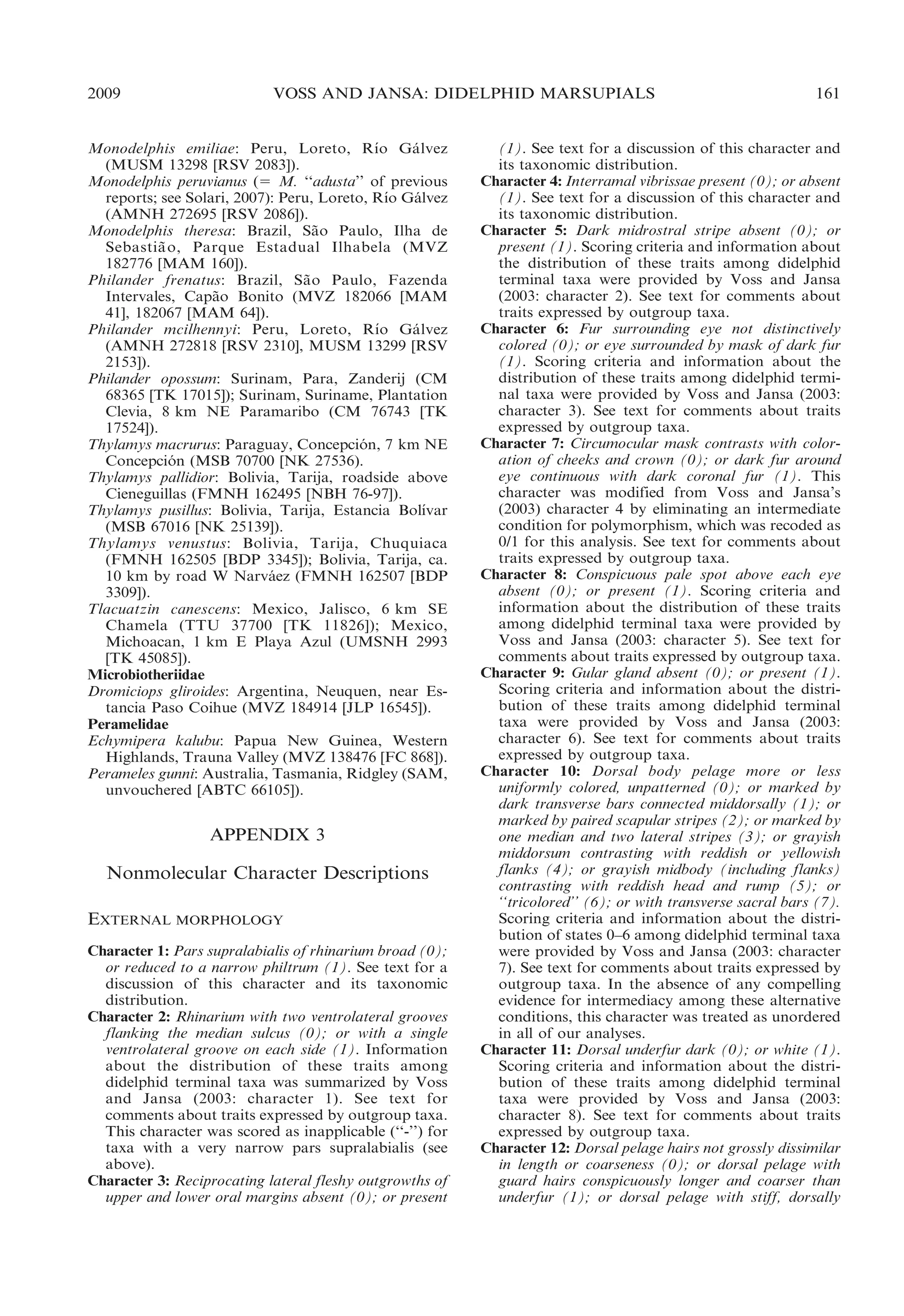 2009

VOSS AND JANSA: DIDELPHID MARSUPIALS

´
Monodelphis emiliae: Peru, Loreto, Rıo Ga lvez
´
(MUSM 13298 [RSV 2083]).
Monodelphis peruvianus (5 M. ‘‘adusta’’ of previous
´
reports; see Solari, 2007): Peru, Loreto, Rıo Galvez
´
(AMNH 272695 [RSV 2086]).
Monodelphis theresa: Brazil, Sao Paulo, Ilha de
˜
Sebastia o, Parque Estadual Ilhabela (MVZ
˜
182776 [MAM 160]).
Philander frenatus: Brazil, Sa o Paulo, Fazenda
˜
Intervales, Capao Bonito (MVZ 182066 [MAM
˜
41], 182067 [MAM 64]).
´
Philander mcilhennyi: Peru, Loreto, Rıo Ga lvez
´
(AMNH 272818 [RSV 2310], MUSM 13299 [RSV
2153]).
Philander opossum: Surinam, Para, Zanderij (CM
68365 [TK 17015]); Surinam, Suriname, Plantation
Clevia, 8 km NE Paramaribo (CM 76743 [TK
17524]).
Thylamys macrurus: Paraguay, Concepcion, 7 km NE
´
Concepcion (MSB 70700 [NK 27536).
´
Thylamys pallidior: Bolivia, Tarija, roadside above
Cieneguillas (FMNH 162495 [NBH 76-97]).
´
Thylamys pusillus: Bolivia, Tarija, Estancia Bolıvar
(MSB 67016 [NK 25139]).
Thylamys venustus: Bolivia, Tarija, Chuquiaca
(FMNH 162505 [BDP 3345]); Bolivia, Tarija, ca.
10 km by road W Narvaez (FMNH 162507 [BDP
´
3309]).
Tlacuatzin canescens: Mexico, Jalisco, 6 km SE
Chamela (TTU 37700 [TK 11826]); Mexico,
Michoacan, 1 km E Playa Azul (UMSNH 2993
[TK 45085]).
Microbiotheriidae
Dromiciops gliroides: Argentina, Neuquen, near Estancia Paso Coihue (MVZ 184914 [JLP 16545]).
Peramelidae
Echymipera kalubu: Papua New Guinea, Western
Highlands, Trauna Valley (MVZ 138476 [FC 868]).
Perameles gunni: Australia, Tasmania, Ridgley (SAM,
unvouchered [ABTC 66105]).

APPENDIX 3

Nonmolecular Character Descriptions
EXTERNAL MORPHOLOGY
Character 1: Pars supralabialis of rhinarium broad (0);
or reduced to a narrow philtrum (1). See text for a
discussion of this character and its taxonomic
distribution.
Character 2: Rhinarium with two ventrolateral grooves
flanking the median sulcus (0); or with a single
ventrolateral groove on each side (1). Information
about the distribution of these traits among
didelphid terminal taxa was summarized by Voss
and Jansa (2003: character 1). See text for
comments about traits expressed by outgroup taxa.
This character was scored as inapplicable (‘‘-’’) for
taxa with a very narrow pars supralabialis (see
above).
Character 3: Reciprocating lateral fleshy outgrowths of
upper and lower oral margins absent (0); or present

161

(1). See text for a discussion of this character and
its taxonomic distribution.
Character 4: Interramal vibrissae present (0); or absent
(1). See text for a discussion of this character and
its taxonomic distribution.
Character 5: Dark midrostral stripe absent (0); or
present (1). Scoring criteria and information about
the distribution of these traits among didelphid
terminal taxa were provided by Voss and Jansa
(2003: character 2). See text for comments about
traits expressed by outgroup taxa.
Character 6: Fur surrounding eye not distinctively
colored (0); or eye surrounded by mask of dark fur
(1). Scoring criteria and information about the
distribution of these traits among didelphid terminal taxa were provided by Voss and Jansa (2003:
character 3). See text for comments about traits
expressed by outgroup taxa.
Character 7: Circumocular mask contrasts with coloration of cheeks and crown (0); or dark fur around
eye continuous with dark coronal fur (1). This
character was modified from Voss and Jansa’s
(2003) character 4 by eliminating an intermediate
condition for polymorphism, which was recoded as
0/1 for this analysis. See text for comments about
traits expressed by outgroup taxa.
Character 8: Conspicuous pale spot above each eye
absent (0); or present (1). Scoring criteria and
information about the distribution of these traits
among didelphid terminal taxa were provided by
Voss and Jansa (2003: character 5). See text for
comments about traits expressed by outgroup taxa.
Character 9: Gular gland absent (0); or present (1).
Scoring criteria and information about the distribution of these traits among didelphid terminal
taxa were provided by Voss and Jansa (2003:
character 6). See text for comments about traits
expressed by outgroup taxa.
Character 10: Dorsal body pelage more or less
uniformly colored, unpatterned (0); or marked by
dark transverse bars connected middorsally (1); or
marked by paired scapular stripes (2); or marked by
one median and two lateral stripes (3); or grayish
middorsum contrasting with reddish or yellowish
flanks (4); or grayish midbody (including flanks)
contrasting with reddish head and rump (5); or
‘‘tricolored’’ (6); or with transverse sacral bars (7).
Scoring criteria and information about the distribution of states 0–6 among didelphid terminal taxa
were provided by Voss and Jansa (2003: character
7). See text for comments about traits expressed by
outgroup taxa. In the absence of any compelling
evidence for intermediacy among these alternative
conditions, this character was treated as unordered
in all of our analyses.
Character 11: Dorsal underfur dark (0); or white (1).
Scoring criteria and information about the distribution of these traits among didelphid terminal
taxa were provided by Voss and Jansa (2003:
character 8). See text for comments about traits
expressed by outgroup taxa.
Character 12: Dorsal pelage hairs not grossly dissimilar
in length or coarseness (0); or dorsal pelage with
guard hairs conspicuously longer and coarser than
underfur (1); or dorsal pelage with stiff, dorsally

 