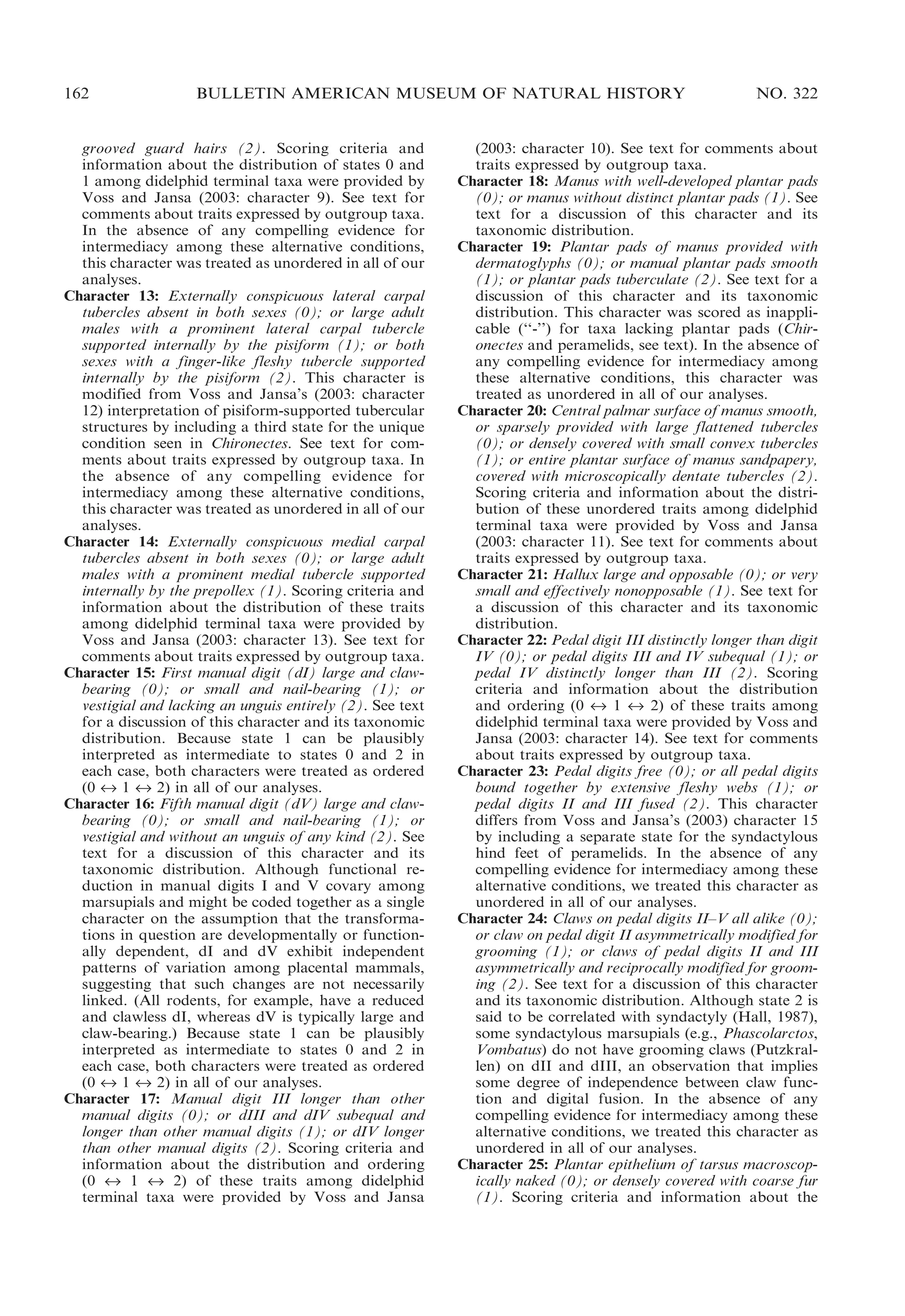 162

BULLETIN AMERICAN MUSEUM OF NATURAL HISTORY

grooved guard hairs (2). Scoring criteria and
information about the distribution of states 0 and
1 among didelphid terminal taxa were provided by
Voss and Jansa (2003: character 9). See text for
comments about traits expressed by outgroup taxa.
In the absence of any compelling evidence for
intermediacy among these alternative conditions,
this character was treated as unordered in all of our
analyses.
Character 13: Externally conspicuous lateral carpal
tubercles absent in both sexes (0); or large adult
males with a prominent lateral carpal tubercle
supported internally by the pisiform (1); or both
sexes with a finger-like fleshy tubercle supported
internally by the pisiform (2). This character is
modified from Voss and Jansa’s (2003: character
12) interpretation of pisiform-supported tubercular
structures by including a third state for the unique
condition seen in Chironectes. See text for comments about traits expressed by outgroup taxa. In
the absence of any compelling evidence for
intermediacy among these alternative conditions,
this character was treated as unordered in all of our
analyses.
Character 14: Externally conspicuous medial carpal
tubercles absent in both sexes (0); or large adult
males with a prominent medial tubercle supported
internally by the prepollex (1). Scoring criteria and
information about the distribution of these traits
among didelphid terminal taxa were provided by
Voss and Jansa (2003: character 13). See text for
comments about traits expressed by outgroup taxa.
Character 15: First manual digit (dI) large and clawbearing (0); or small and nail-bearing (1); or
vestigial and lacking an unguis entirely (2). See text
for a discussion of this character and its taxonomic
distribution. Because state 1 can be plausibly
interpreted as intermediate to states 0 and 2 in
each case, both characters were treated as ordered
(0 « 1 « 2) in all of our analyses.
Character 16: Fifth manual digit (dV) large and clawbearing (0); or small and nail-bearing (1); or
vestigial and without an unguis of any kind (2). See
text for a discussion of this character and its
taxonomic distribution. Although functional reduction in manual digits I and V covary among
marsupials and might be coded together as a single
character on the assumption that the transformations in question are developmentally or functionally dependent, dI and dV exhibit independent
patterns of variation among placental mammals,
suggesting that such changes are not necessarily
linked. (All rodents, for example, have a reduced
and clawless dI, whereas dV is typically large and
claw-bearing.) Because state 1 can be plausibly
interpreted as intermediate to states 0 and 2 in
each case, both characters were treated as ordered
(0 « 1 « 2) in all of our analyses.
Character 17: Manual digit III longer than other
manual digits (0); or dIII and dIV subequal and
longer than other manual digits (1); or dIV longer
than other manual digits (2). Scoring criteria and
information about the distribution and ordering
(0 « 1 « 2) of these traits among didelphid
terminal taxa were provided by Voss and Jansa

NO. 322

(2003: character 10). See text for comments about
traits expressed by outgroup taxa.
Character 18: Manus with well-developed plantar pads
(0); or manus without distinct plantar pads (1). See
text for a discussion of this character and its
taxonomic distribution.
Character 19: Plantar pads of manus provided with
dermatoglyphs (0); or manual plantar pads smooth
(1); or plantar pads tuberculate (2). See text for a
discussion of this character and its taxonomic
distribution. This character was scored as inapplicable (‘‘-’’) for taxa lacking plantar pads (Chironectes and peramelids, see text). In the absence of
any compelling evidence for intermediacy among
these alternative conditions, this character was
treated as unordered in all of our analyses.
Character 20: Central palmar surface of manus smooth,
or sparsely provided with large flattened tubercles
(0); or densely covered with small convex tubercles
(1); or entire plantar surface of manus sandpapery,
covered with microscopically dentate tubercles (2).
Scoring criteria and information about the distribution of these unordered traits among didelphid
terminal taxa were provided by Voss and Jansa
(2003: character 11). See text for comments about
traits expressed by outgroup taxa.
Character 21: Hallux large and opposable (0); or very
small and effectively nonopposable (1). See text for
a discussion of this character and its taxonomic
distribution.
Character 22: Pedal digit III distinctly longer than digit
IV (0); or pedal digits III and IV subequal (1); or
pedal IV distinctly longer than III (2). Scoring
criteria and information about the distribution
and ordering (0 « 1 « 2) of these traits among
didelphid terminal taxa were provided by Voss and
Jansa (2003: character 14). See text for comments
about traits expressed by outgroup taxa.
Character 23: Pedal digits free (0); or all pedal digits
bound together by extensive fleshy webs (1); or
pedal digits II and III fused (2). This character
differs from Voss and Jansa’s (2003) character 15
by including a separate state for the syndactylous
hind feet of peramelids. In the absence of any
compelling evidence for intermediacy among these
alternative conditions, we treated this character as
unordered in all of our analyses.
Character 24: Claws on pedal digits II–V all alike (0);
or claw on pedal digit II asymmetrically modified for
grooming (1); or claws of pedal digits II and III
asymmetrically and reciprocally modified for grooming (2). See text for a discussion of this character
and its taxonomic distribution. Although state 2 is
said to be correlated with syndactyly (Hall, 1987),
some syndactylous marsupials (e.g., Phascolarctos,
Vombatus) do not have grooming claws (Putzkrallen) on dII and dIII, an observation that implies
some degree of independence between claw function and digital fusion. In the absence of any
compelling evidence for intermediacy among these
alternative conditions, we treated this character as
unordered in all of our analyses.
Character 25: Plantar epithelium of tarsus macroscopically naked (0); or densely covered with coarse fur
(1). Scoring criteria and information about the

 