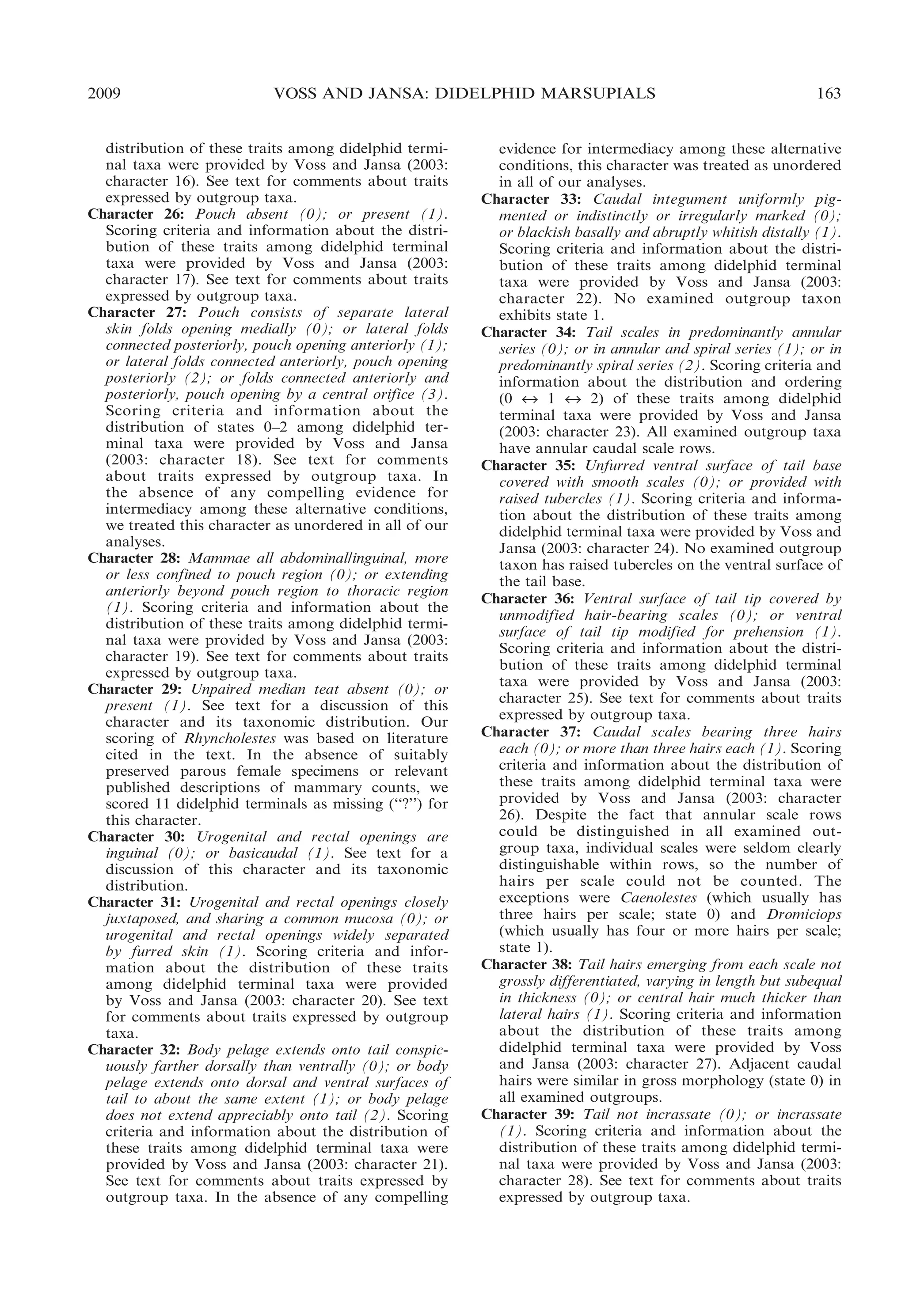 2009

VOSS AND JANSA: DIDELPHID MARSUPIALS

distribution of these traits among didelphid terminal taxa were provided by Voss and Jansa (2003:
character 16). See text for comments about traits
expressed by outgroup taxa.
Character 26: Pouch absent (0); or present (1).
Scoring criteria and information about the distribution of these traits among didelphid terminal
taxa were provided by Voss and Jansa (2003:
character 17). See text for comments about traits
expressed by outgroup taxa.
Character 27: Pouch consists of separate lateral
skin folds opening medially (0); or lateral folds
connected posteriorly, pouch opening anteriorly (1);
or lateral folds connected anteriorly, pouch opening
posteriorly (2); or folds connected anteriorly and
posteriorly, pouch opening by a central orifice (3).
Scoring criteria and information about the
distribution of states 0–2 among didelphid terminal taxa were provided by Voss and Jansa
(2003: character 18). See text for comments
about traits expressed by outgroup taxa. In
the absence of any compelling evidence for
intermediacy among these alternative conditions,
we treated this character as unordered in all of our
analyses.
Character 28: Mammae all abdominal/inguinal, more
or less confined to pouch region (0); or extending
anteriorly beyond pouch region to thoracic region
(1). Scoring criteria and information about the
distribution of these traits among didelphid terminal taxa were provided by Voss and Jansa (2003:
character 19). See text for comments about traits
expressed by outgroup taxa.
Character 29: Unpaired median teat absent (0); or
present (1). See text for a discussion of this
character and its taxonomic distribution. Our
scoring of Rhyncholestes was based on literature
cited in the text. In the absence of suitably
preserved parous female specimens or relevant
published descriptions of mammary counts, we
scored 11 didelphid terminals as missing (‘‘?’’) for
this character.
Character 30: Urogenital and rectal openings are
inguinal (0); or basicaudal (1). See text for a
discussion of this character and its taxonomic
distribution.
Character 31: Urogenital and rectal openings closely
juxtaposed, and sharing a common mucosa (0); or
urogenital and rectal openings widely separated
by furred skin (1). Scoring criteria and information about the distribution of these traits
among didelphid terminal taxa were provided
by Voss and Jansa (2003: character 20). See text
for comments about traits expressed by outgroup
taxa.
Character 32: Body pelage extends onto tail conspicuously farther dorsally than ventrally (0); or body
pelage extends onto dorsal and ventral surfaces of
tail to about the same extent (1); or body pelage
does not extend appreciably onto tail (2). Scoring
criteria and information about the distribution of
these traits among didelphid terminal taxa were
provided by Voss and Jansa (2003: character 21).
See text for comments about traits expressed by
outgroup taxa. In the absence of any compelling

163

evidence for intermediacy among these alternative
conditions, this character was treated as unordered
in all of our analyses.
Character 33: Caudal integument uniformly pigmented or indistinctly or irregularly marked (0);
or blackish basally and abruptly whitish distally (1).
Scoring criteria and information about the distribution of these traits among didelphid terminal
taxa were provided by Voss and Jansa (2003:
character 22). No examined outgroup taxon
exhibits state 1.
Character 34: Tail scales in predominantly annular
series (0); or in annular and spiral series (1); or in
predominantly spiral series (2). Scoring criteria and
information about the distribution and ordering
(0 « 1 « 2) of these traits among didelphid
terminal taxa were provided by Voss and Jansa
(2003: character 23). All examined outgroup taxa
have annular caudal scale rows.
Character 35: Unfurred ventral surface of tail base
covered with smooth scales (0); or provided with
raised tubercles (1). Scoring criteria and information about the distribution of these traits among
didelphid terminal taxa were provided by Voss and
Jansa (2003: character 24). No examined outgroup
taxon has raised tubercles on the ventral surface of
the tail base.
Character 36: Ventral surface of tail tip covered by
unmodified hair-bearing scales (0); or ventral
surface of tail tip modified for prehension (1).
Scoring criteria and information about the distribution of these traits among didelphid terminal
taxa were provided by Voss and Jansa (2003:
character 25). See text for comments about traits
expressed by outgroup taxa.
Character 37: Caudal scales bearing three hairs
each (0); or more than three hairs each (1). Scoring
criteria and information about the distribution of
these traits among didelphid terminal taxa were
provided by Voss and Jansa (2003: character
26). Despite the fact that annular scale rows
could be distinguished in all examined outgroup taxa, individual scales were seldom clearly
distinguishable within rows, so the number of
hairs per scale could not be counted. The
exceptions were Caenolestes (which usually has
three hairs per scale; state 0) and Dromiciops
(which usually has four or more hairs per scale;
state 1).
Character 38: Tail hairs emerging from each scale not
grossly differentiated, varying in length but subequal
in thickness (0); or central hair much thicker than
lateral hairs (1). Scoring criteria and information
about the distribution of these traits among
didelphid terminal taxa were provided by Voss
and Jansa (2003: character 27). Adjacent caudal
hairs were similar in gross morphology (state 0) in
all examined outgroups.
Character 39: Tail not incrassate (0); or incrassate
(1). Scoring criteria and information about the
distribution of these traits among didelphid terminal taxa were provided by Voss and Jansa (2003:
character 28). See text for comments about traits
expressed by outgroup taxa.

 