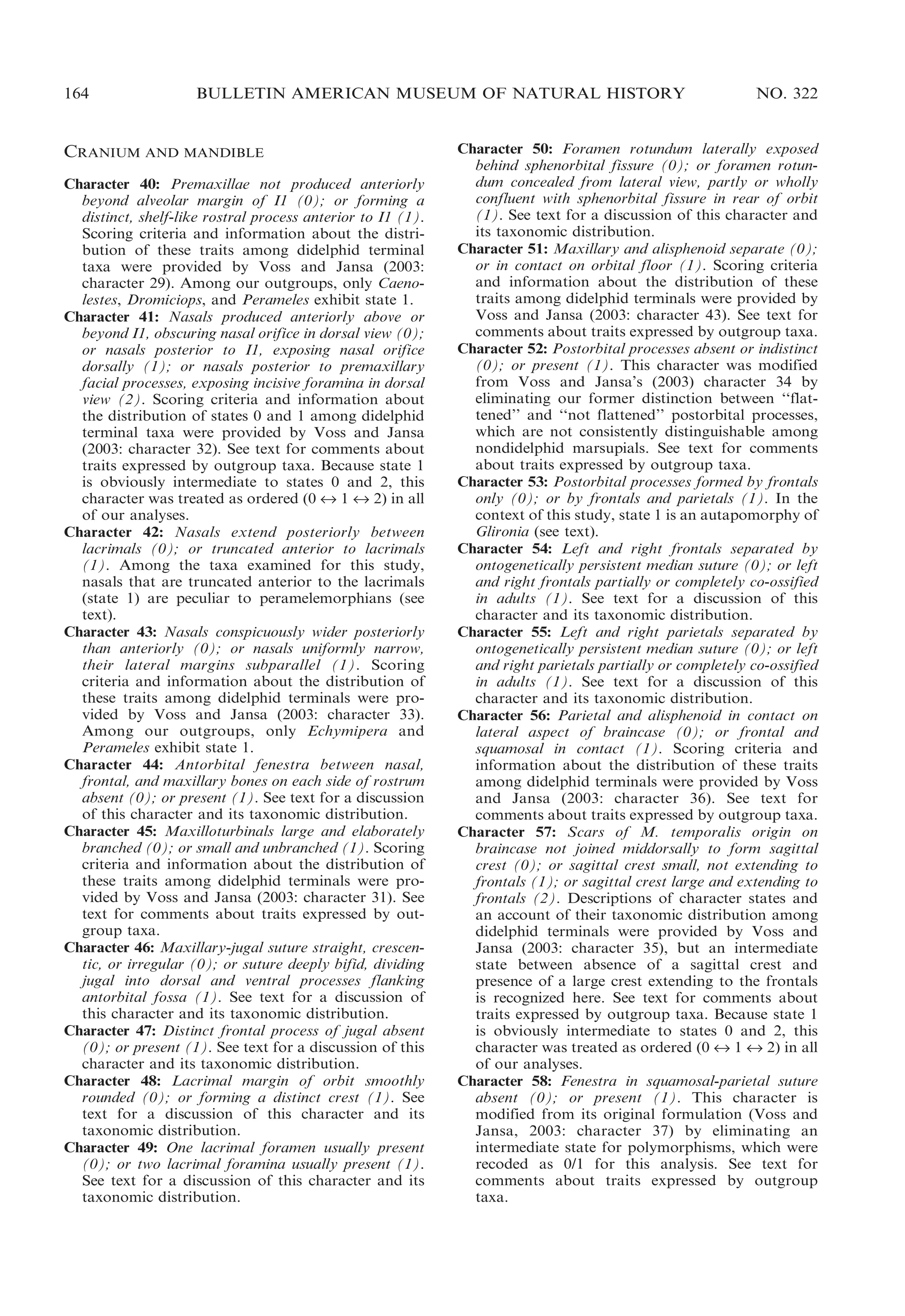 164

BULLETIN AMERICAN MUSEUM OF NATURAL HISTORY

CRANIUM AND MANDIBLE
Character 40: Premaxillae not produced anteriorly
beyond alveolar margin of I1 (0); or forming a
distinct, shelf-like rostral process anterior to I1 (1).
Scoring criteria and information about the distribution of these traits among didelphid terminal
taxa were provided by Voss and Jansa (2003:
character 29). Among our outgroups, only Caenolestes, Dromiciops, and Perameles exhibit state 1.
Character 41: Nasals produced anteriorly above or
beyond I1, obscuring nasal orifice in dorsal view (0);
or nasals posterior to I1, exposing nasal orifice
dorsally (1); or nasals posterior to premaxillary
facial processes, exposing incisive foramina in dorsal
view (2). Scoring criteria and information about
the distribution of states 0 and 1 among didelphid
terminal taxa were provided by Voss and Jansa
(2003: character 32). See text for comments about
traits expressed by outgroup taxa. Because state 1
is obviously intermediate to states 0 and 2, this
character was treated as ordered (0 « 1 « 2) in all
of our analyses.
Character 42: Nasals extend posteriorly between
lacrimals (0); or truncated anterior to lacrimals
(1). Among the taxa examined for this study,
nasals that are truncated anterior to the lacrimals
(state 1) are peculiar to peramelemorphians (see
text).
Character 43: Nasals conspicuously wider posteriorly
than anteriorly (0); or nasals uniformly narrow,
their lateral margins subparallel (1). Scoring
criteria and information about the distribution of
these traits among didelphid terminals were provided by Voss and Jansa (2003: character 33).
Among our outgroups, only Echymipera and
Perameles exhibit state 1.
Character 44: Antorbital fenestra between nasal,
frontal, and maxillary bones on each side of rostrum
absent (0); or present (1). See text for a discussion
of this character and its taxonomic distribution.
Character 45: Maxilloturbinals large and elaborately
branched (0); or small and unbranched (1). Scoring
criteria and information about the distribution of
these traits among didelphid terminals were provided by Voss and Jansa (2003: character 31). See
text for comments about traits expressed by outgroup taxa.
Character 46: Maxillary-jugal suture straight, crescentic, or irregular (0); or suture deeply bifid, dividing
jugal into dorsal and ventral processes flanking
antorbital fossa (1). See text for a discussion of
this character and its taxonomic distribution.
Character 47: Distinct frontal process of jugal absent
(0); or present (1). See text for a discussion of this
character and its taxonomic distribution.
Character 48: Lacrimal margin of orbit smoothly
rounded (0); or forming a distinct crest (1). See
text for a discussion of this character and its
taxonomic distribution.
Character 49: One lacrimal foramen usually present
(0); or two lacrimal foramina usually present (1).
See text for a discussion of this character and its
taxonomic distribution.

NO. 322

Character 50: Foramen rotundum laterally exposed
behind sphenorbital fissure (0); or foramen rotundum concealed from lateral view, partly or wholly
confluent with sphenorbital fissure in rear of orbit
(1). See text for a discussion of this character and
its taxonomic distribution.
Character 51: Maxillary and alisphenoid separate (0);
or in contact on orbital floor (1). Scoring criteria
and information about the distribution of these
traits among didelphid terminals were provided by
Voss and Jansa (2003: character 43). See text for
comments about traits expressed by outgroup taxa.
Character 52: Postorbital processes absent or indistinct
(0); or present (1). This character was modified
from Voss and Jansa’s (2003) character 34 by
eliminating our former distinction between ‘‘flattened’’ and ‘‘not flattened’’ postorbital processes,
which are not consistently distinguishable among
nondidelphid marsupials. See text for comments
about traits expressed by outgroup taxa.
Character 53: Postorbital processes formed by frontals
only (0); or by frontals and parietals (1). In the
context of this study, state 1 is an autapomorphy of
Glironia (see text).
Character 54: Left and right frontals separated by
ontogenetically persistent median suture (0); or left
and right frontals partially or completely co-ossified
in adults (1). See text for a discussion of this
character and its taxonomic distribution.
Character 55: Left and right parietals separated by
ontogenetically persistent median suture (0); or left
and right parietals partially or completely co-ossified
in adults (1). See text for a discussion of this
character and its taxonomic distribution.
Character 56: Parietal and alisphenoid in contact on
lateral aspect of braincase (0); or frontal and
squamosal in contact (1). Scoring criteria and
information about the distribution of these traits
among didelphid terminals were provided by Voss
and Jansa (2003: character 36). See text for
comments about traits expressed by outgroup taxa.
Character 57: Scars of M. temporalis origin on
braincase not joined middorsally to form sagittal
crest (0); or sagittal crest small, not extending to
frontals (1); or sagittal crest large and extending to
frontals (2). Descriptions of character states and
an account of their taxonomic distribution among
didelphid terminals were provided by Voss and
Jansa (2003: character 35), but an intermediate
state between absence of a sagittal crest and
presence of a large crest extending to the frontals
is recognized here. See text for comments about
traits expressed by outgroup taxa. Because state 1
is obviously intermediate to states 0 and 2, this
character was treated as ordered (0 « 1 « 2) in all
of our analyses.
Character 58: Fenestra in squamosal-parietal suture
absent (0); or present (1). This character is
modified from its original formulation (Voss and
Jansa, 2003: character 37) by eliminating an
intermediate state for polymorphisms, which were
recoded as 0/1 for this analysis. See text for
comments about traits expressed by outgroup
taxa.

 