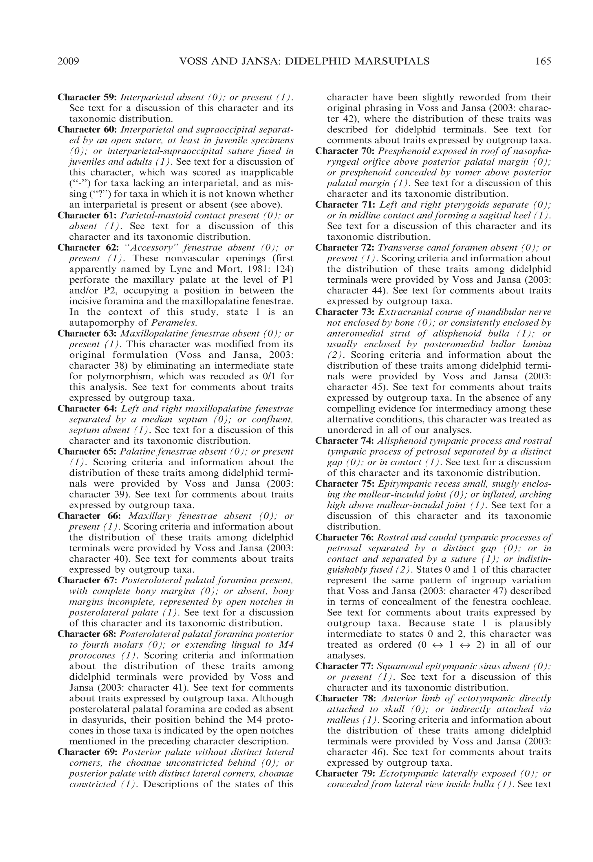 2009

VOSS AND JANSA: DIDELPHID MARSUPIALS

Character 59: Interparietal absent (0); or present (1).
See text for a discussion of this character and its
taxonomic distribution.
Character 60: Interparietal and supraoccipital separated by an open suture, at least in juvenile specimens
(0); or interparietal-supraoccipital suture fused in
juveniles and adults (1). See text for a discussion of
this character, which was scored as inapplicable
(‘‘-’’) for taxa lacking an interparietal, and as missing (‘‘?’’) for taxa in which it is not known whether
an interparietal is present or absent (see above).
Character 61: Parietal-mastoid contact present (0); or
absent (1). See text for a discussion of this
character and its taxonomic distribution.
Character 62: ‘‘Accessory’’ fenestrae absent (0); or
present (1). These nonvascular openings (first
apparently named by Lyne and Mort, 1981: 124)
perforate the maxillary palate at the level of P1
and/or P2, occupying a position in between the
incisive foramina and the maxillopalatine fenestrae.
In the context of this study, state 1 is an
autapomorphy of Perameles.
Character 63: Maxillopalatine fenestrae absent (0); or
present (1). This character was modified from its
original formulation (Voss and Jansa, 2003:
character 38) by eliminating an intermediate state
for polymorphism, which was recoded as 0/1 for
this analysis. See text for comments about traits
expressed by outgroup taxa.
Character 64: Left and right maxillopalatine fenestrae
separated by a median septum (0); or confluent,
septum absent (1). See text for a discussion of this
character and its taxonomic distribution.
Character 65: Palatine fenestrae absent (0); or present
(1). Scoring criteria and information about the
distribution of these traits among didelphid terminals were provided by Voss and Jansa (2003:
character 39). See text for comments about traits
expressed by outgroup taxa.
Character 66: Maxillary fenestrae absent (0); or
present (1). Scoring criteria and information about
the distribution of these traits among didelphid
terminals were provided by Voss and Jansa (2003:
character 40). See text for comments about traits
expressed by outgroup taxa.
Character 67: Posterolateral palatal foramina present,
with complete bony margins (0); or absent, bony
margins incomplete, represented by open notches in
posterolateral palate (1). See text for a discussion
of this character and its taxonomic distribution.
Character 68: Posterolateral palatal foramina posterior
to fourth molars (0); or extending lingual to M4
protocones (1). Scoring criteria and information
about the distribution of these traits among
didelphid terminals were provided by Voss and
Jansa (2003: character 41). See text for comments
about traits expressed by outgroup taxa. Although
posterolateral palatal foramina are coded as absent
in dasyurids, their position behind the M4 protocones in those taxa is indicated by the open notches
mentioned in the preceding character description.
Character 69: Posterior palate without distinct lateral
corners, the choanae unconstricted behind (0); or
posterior palate with distinct lateral corners, choanae
constricted (1). Descriptions of the states of this

165

character have been slightly reworded from their
original phrasing in Voss and Jansa (2003: character 42), where the distribution of these traits was
described for didelphid terminals. See text for
comments about traits expressed by outgroup taxa.
Character 70: Presphenoid exposed in roof of nasopharyngeal orifice above posterior palatal margin (0);
or presphenoid concealed by vomer above posterior
palatal margin (1). See text for a discussion of this
character and its taxonomic distribution.
Character 71: Left and right pterygoids separate (0);
or in midline contact and forming a sagittal keel (1).
See text for a discussion of this character and its
taxonomic distribution.
Character 72: Transverse canal foramen absent (0); or
present (1). Scoring criteria and information about
the distribution of these traits among didelphid
terminals were provided by Voss and Jansa (2003:
character 44). See text for comments about traits
expressed by outgroup taxa.
Character 73: Extracranial course of mandibular nerve
not enclosed by bone (0); or consistently enclosed by
anteromedial strut of alisphenoid bulla (1); or
usually enclosed by posteromedial bullar lamina
(2). Scoring criteria and information about the
distribution of these traits among didelphid terminals were provided by Voss and Jansa (2003:
character 45). See text for comments about traits
expressed by outgroup taxa. In the absence of any
compelling evidence for intermediacy among these
alternative conditions, this character was treated as
unordered in all of our analyses.
Character 74: Alisphenoid tympanic process and rostral
tympanic process of petrosal separated by a distinct
gap (0); or in contact (1). See text for a discussion
of this character and its taxonomic distribution.
Character 75: Epitympanic recess small, snugly enclosing the mallear-incudal joint (0); or inflated, arching
high above mallear-incudal joint (1). See text for a
discussion of this character and its taxonomic
distribution.
Character 76: Rostral and caudal tympanic processes of
petrosal separated by a distinct gap (0); or in
contact and separated by a suture (1); or indistinguishably fused (2). States 0 and 1 of this character
represent the same pattern of ingroup variation
that Voss and Jansa (2003: character 47) described
in terms of concealment of the fenestra cochleae.
See text for comments about traits expressed by
outgroup taxa. Because state 1 is plausibly
intermediate to states 0 and 2, this character was
treated as ordered (0 « 1 « 2) in all of our
analyses.
Character 77: Squamosal epitympanic sinus absent (0);
or present (1). See text for a discussion of this
character and its taxonomic distribution.
Character 78: Anterior limb of ectotympanic directly
attached to skull (0); or indirectly attached via
malleus (1). Scoring criteria and information about
the distribution of these traits among didelphid
terminals were provided by Voss and Jansa (2003:
character 46). See text for comments about traits
expressed by outgroup taxa.
Character 79: Ectotympanic laterally exposed (0); or
concealed from lateral view inside bulla (1). See text

 