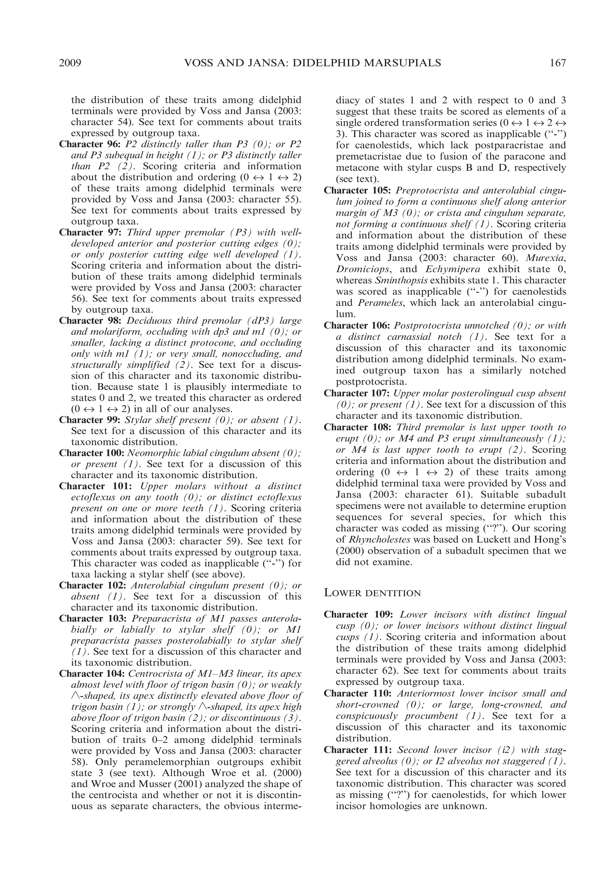 2009

VOSS AND JANSA: DIDELPHID MARSUPIALS

the distribution of these traits among didelphid
terminals were provided by Voss and Jansa (2003:
character 54). See text for comments about traits
expressed by outgroup taxa.
Character 96: P2 distinctly taller than P3 (0); or P2
and P3 subequal in height (1); or P3 distinctly taller
than P2 (2). Scoring criteria and information
about the distribution and ordering (0 « 1 « 2)
of these traits among didelphid terminals were
provided by Voss and Jansa (2003: character 55).
See text for comments about traits expressed by
outgroup taxa.
Character 97: Third upper premolar (P3) with welldeveloped anterior and posterior cutting edges (0);
or only posterior cutting edge well developed (1).
Scoring criteria and information about the distribution of these traits among didelphid terminals
were provided by Voss and Jansa (2003: character
56). See text for comments about traits expressed
by outgroup taxa.
Character 98: Deciduous third premolar (dP3) large
and molariform, occluding with dp3 and m1 (0); or
smaller, lacking a distinct protocone, and occluding
only with m1 (1); or very small, nonoccluding, and
structurally simplified (2). See text for a discussion of this character and its taxonomic distribution. Because state 1 is plausibly intermediate to
states 0 and 2, we treated this character as ordered
(0 « 1 « 2) in all of our analyses.
Character 99: Stylar shelf present (0); or absent (1).
See text for a discussion of this character and its
taxonomic distribution.
Character 100: Neomorphic labial cingulum absent (0);
or present (1). See text for a discussion of this
character and its taxonomic distribution.
Character 101: Upper molars without a distinct
ectoflexus on any tooth (0); or distinct ectoflexus
present on one or more teeth (1). Scoring criteria
and information about the distribution of these
traits among didelphid terminals were provided by
Voss and Jansa (2003: character 59). See text for
comments about traits expressed by outgroup taxa.
This character was coded as inapplicable (‘‘-’’) for
taxa lacking a stylar shelf (see above).
Character 102: Anterolabial cingulum present (0); or
absent (1). See text for a discussion of this
character and its taxonomic distribution.
Character 103: Preparacrista of M1 passes anterolabially or labially to stylar shelf (0); or M1
preparacrista passes posterolabially to stylar shelf
(1). See text for a discussion of this character and
its taxonomic distribution.
Character 104: Centrocrista of M1–M3 linear, its apex
almost level with floor of trigon basin (0); or weakly
‘-shaped, its apex distinctly elevated above floor of
trigon basin (1); or strongly ‘-shaped, its apex high
above floor of trigon basin (2); or discontinuous (3).
Scoring criteria and information about the distribution of traits 0–2 among didelphid terminals
were provided by Voss and Jansa (2003: character
58). Only peramelemorphian outgroups exhibit
state 3 (see text). Although Wroe et al. (2000)
and Wroe and Musser (2001) analyzed the shape of
the centrocista and whether or not it is discontinuous as separate characters, the obvious interme-

167

diacy of states 1 and 2 with respect to 0 and 3
suggest that these traits be scored as elements of a
single ordered transformation series (0 « 1 « 2 «
3). This character was scored as inapplicable (‘‘-’’)
for caenolestids, which lack postparacristae and
premetacristae due to fusion of the paracone and
metacone with stylar cusps B and D, respectively
(see text).
Character 105: Preprotocrista and anterolabial cingulum joined to form a continuous shelf along anterior
margin of M3 (0); or crista and cingulum separate,
not forming a continuous shelf (1). Scoring criteria
and information about the distribution of these
traits among didelphid terminals were provided by
Voss and Jansa (2003: character 60). Murexia,
Dromiciops, and Echymipera exhibit state 0,
whereas Sminthopsis exhibits state 1. This character
was scored as inapplicable (‘‘-’’) for caenolestids
and Perameles, which lack an anterolabial cingulum.
Character 106: Postprotocrista unnotched (0); or with
a distinct carnassial notch (1). See text for a
discussion of this character and its taxonomic
distribution among didelphid terminals. No examined outgroup taxon has a similarly notched
postprotocrista.
Character 107: Upper molar posterolingual cusp absent
(0); or present (1). See text for a discussion of this
character and its taxonomic distribution.
Character 108: Third premolar is last upper tooth to
erupt (0); or M4 and P3 erupt simultaneously (1);
or M4 is last upper tooth to erupt (2). Scoring
criteria and information about the distribution and
ordering (0 « 1 « 2) of these traits among
didelphid terminal taxa were provided by Voss and
Jansa (2003: character 61). Suitable subadult
specimens were not available to determine eruption
sequences for several species, for which this
character was coded as missing (‘‘?’’). Our scoring
of Rhyncholestes was based on Luckett and Hong’s
(2000) observation of a subadult specimen that we
did not examine.

LOWER DENTITION
Character 109: Lower incisors with distinct lingual
cusp (0); or lower incisors without distinct lingual
cusps (1). Scoring criteria and information about
the distribution of these traits among didelphid
terminals were provided by Voss and Jansa (2003:
character 62). See text for comments about traits
expressed by outgroup taxa.
Character 110: Anteriormost lower incisor small and
short-crowned (0); or large, long-crowned, and
conspicuously procumbent (1). See text for a
discussion of this character and its taxonomic
distribution.
Character 111: Second lower incisor (i2) with staggered alveolus (0); or I2 alveolus not staggered (1).
See text for a discussion of this character and its
taxonomic distribution. This character was scored
as missing (‘‘?’’) for caenolestids, for which lower
incisor homologies are unknown.

 