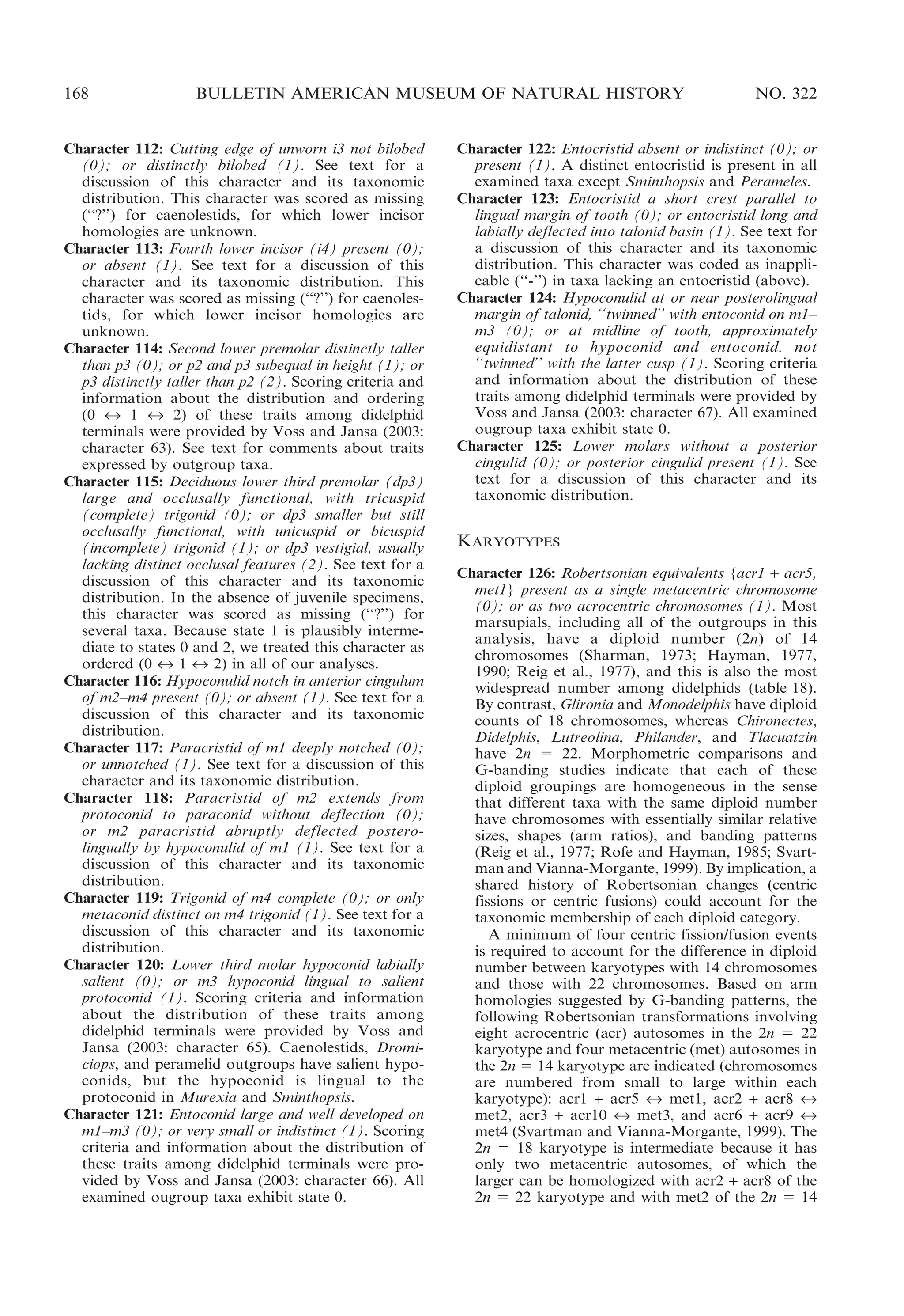168

BULLETIN AMERICAN MUSEUM OF NATURAL HISTORY

Character 112: Cutting edge of unworn i3 not bilobed
(0); or distinctly bilobed (1). See text for a
discussion of this character and its taxonomic
distribution. This character was scored as missing
(‘‘?’’) for caenolestids, for which lower incisor
homologies are unknown.
Character 113: Fourth lower incisor (i4) present (0);
or absent (1). See text for a discussion of this
character and its taxonomic distribution. This
character was scored as missing (‘‘?’’) for caenolestids, for which lower incisor homologies are
unknown.
Character 114: Second lower premolar distinctly taller
than p3 (0); or p2 and p3 subequal in height (1); or
p3 distinctly taller than p2 (2). Scoring criteria and
information about the distribution and ordering
(0 « 1 « 2) of these traits among didelphid
terminals were provided by Voss and Jansa (2003:
character 63). See text for comments about traits
expressed by outgroup taxa.
Character 115: Deciduous lower third premolar (dp3)
large and occlusally functional, with tricuspid
(complete) trigonid (0); or dp3 smaller but still
occlusally functional, with unicuspid or bicuspid
(incomplete) trigonid (1); or dp3 vestigial, usually
lacking distinct occlusal features (2). See text for a
discussion of this character and its taxonomic
distribution. In the absence of juvenile specimens,
this character was scored as missing (‘‘?’’) for
several taxa. Because state 1 is plausibly intermediate to states 0 and 2, we treated this character as
ordered (0 « 1 « 2) in all of our analyses.
Character 116: Hypoconulid notch in anterior cingulum
of m2–m4 present (0); or absent (1). See text for a
discussion of this character and its taxonomic
distribution.
Character 117: Paracristid of m1 deeply notched (0);
or unnotched (1). See text for a discussion of this
character and its taxonomic distribution.
Character 118: Paracristid of m2 extends from
protoconid to paraconid without deflection (0);
or m2 paracristid abruptly deflected posterolingually by hypoconulid of m1 (1). See text for a
discussion of this character and its taxonomic
distribution.
Character 119: Trigonid of m4 complete (0); or only
metaconid distinct on m4 trigonid (1). See text for a
discussion of this character and its taxonomic
distribution.
Character 120: Lower third molar hypoconid labially
salient (0); or m3 hypoconid lingual to salient
protoconid (1). Scoring criteria and information
about the distribution of these traits among
didelphid terminals were provided by Voss and
Jansa (2003: character 65). Caenolestids, Dromiciops, and peramelid outgroups have salient hypoconids, but the hypoconid is lingual to the
protoconid in Murexia and Sminthopsis.
Character 121: Entoconid large and well developed on
m1–m3 (0); or very small or indistinct (1). Scoring
criteria and information about the distribution of
these traits among didelphid terminals were provided by Voss and Jansa (2003: character 66). All
examined ougroup taxa exhibit state 0.

NO. 322

Character 122: Entocristid absent or indistinct (0); or
present (1). A distinct entocristid is present in all
examined taxa except Sminthopsis and Perameles.
Character 123: Entocristid a short crest parallel to
lingual margin of tooth (0); or entocristid long and
labially deflected into talonid basin (1). See text for
a discussion of this character and its taxonomic
distribution. This character was coded as inapplicable (‘‘-’’) in taxa lacking an entocristid (above).
Character 124: Hypoconulid at or near posterolingual
margin of talonid, ‘‘twinned’’ with entoconid on m1–
m3 (0); or at midline of tooth, approximately
equidistant to hypoconid and entoconid, not
‘‘twinned’’ with the latter cusp (1). Scoring criteria
and information about the distribution of these
traits among didelphid terminals were provided by
Voss and Jansa (2003: character 67). All examined
ougroup taxa exhibit state 0.
Character 125: Lower molars without a posterior
cingulid (0); or posterior cingulid present (1). See
text for a discussion of this character and its
taxonomic distribution.

KARYOTYPES
Character 126: Robertsonian equivalents {acr1 + acr5,
met1} present as a single metacentric chromosome
(0); or as two acrocentric chromosomes (1). Most
marsupials, including all of the outgroups in this
analysis, have a diploid number (2n) of 14
chromosomes (Sharman, 1973; Hayman, 1977,
1990; Reig et al., 1977), and this is also the most
widespread number among didelphids (table 18).
By contrast, Glironia and Monodelphis have diploid
counts of 18 chromosomes, whereas Chironectes,
Didelphis, Lutreolina, Philander, and Tlacuatzin
have 2n 5 22. Morphometric comparisons and
G-banding studies indicate that each of these
diploid groupings are homogeneous in the sense
that different taxa with the same diploid number
have chromosomes with essentially similar relative
sizes, shapes (arm ratios), and banding patterns
(Reig et al., 1977; Rofe and Hayman, 1985; Svartman and Vianna-Morgante, 1999). By implication, a
shared history of Robertsonian changes (centric
fissions or centric fusions) could account for the
taxonomic membership of each diploid category.
A minimum of four centric fission/fusion events
is required to account for the difference in diploid
number between karyotypes with 14 chromosomes
and those with 22 chromosomes. Based on arm
homologies suggested by G-banding patterns, the
following Robertsonian transformations involving
eight acrocentric (acr) autosomes in the 2n 5 22
karyotype and four metacentric (met) autosomes in
the 2n 5 14 karyotype are indicated (chromosomes
are numbered from small to large within each
karyotype): acr1 + acr5 « met1, acr2 + acr8 «
met2, acr3 + acr10 « met3, and acr6 + acr9 «
met4 (Svartman and Vianna-Morgante, 1999). The
2n 5 18 karyotype is intermediate because it has
only two metacentric autosomes, of which the
larger can be homologized with acr2 + acr8 of the
2n 5 22 karyotype and with met2 of the 2n 5 14

 