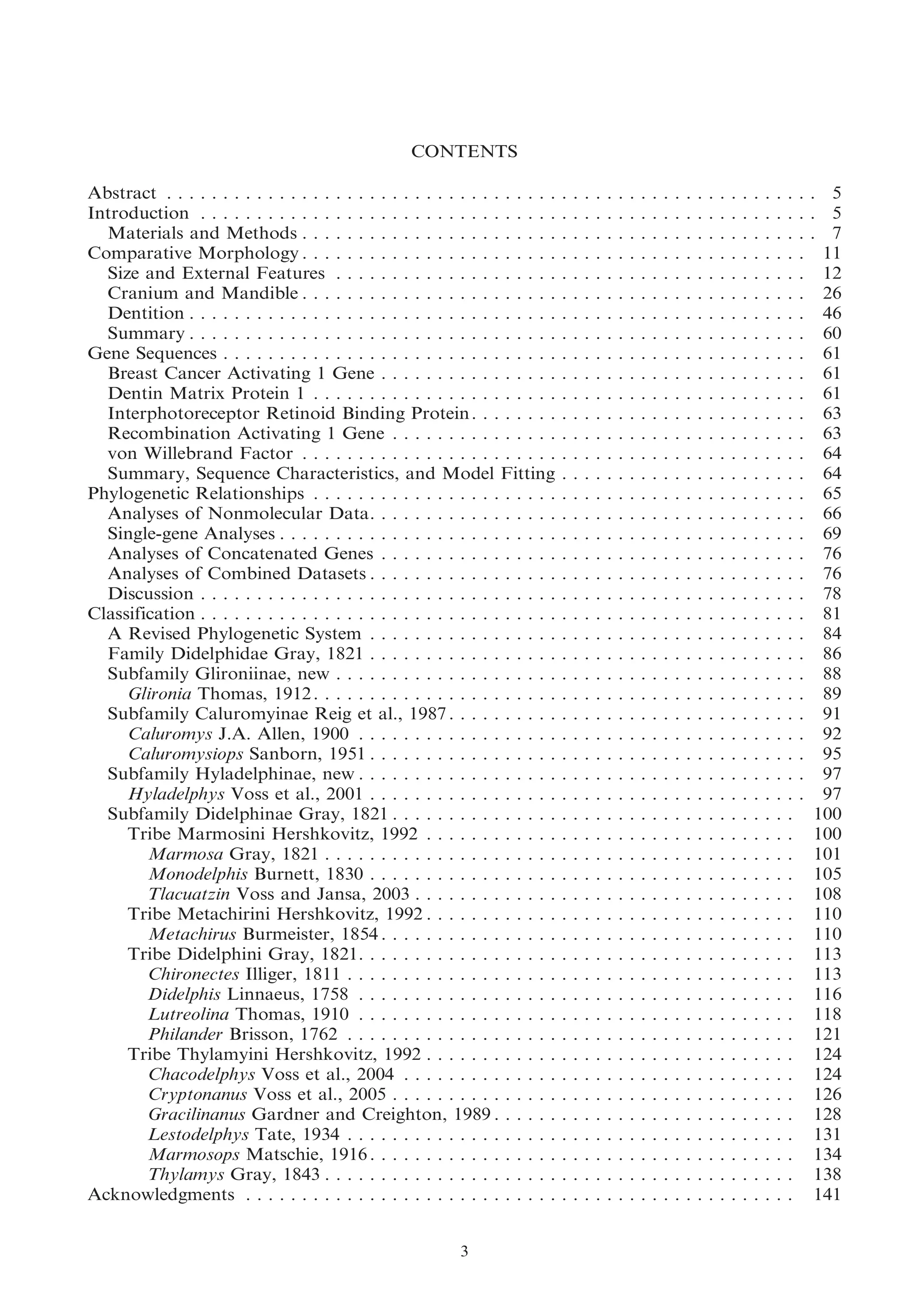 CONTENTS
Abstract . . . . . . . . . . . . . . . . . . . . . . . . . . . . . . . . . . .
Introduction . . . . . . . . . . . . . . . . . . . . . . . . . . . . . . . .
Materials and Methods . . . . . . . . . . . . . . . . . . . . . . .
Comparative Morphology . . . . . . . . . . . . . . . . . . . . . . .
Size and External Features . . . . . . . . . . . . . . . . . . . .
Cranium and Mandible . . . . . . . . . . . . . . . . . . . . . . .
Dentition . . . . . . . . . . . . . . . . . . . . . . . . . . . . . . . . .
Summary . . . . . . . . . . . . . . . . . . . . . . . . . . . . . . . . .
Gene Sequences . . . . . . . . . . . . . . . . . . . . . . . . . . . . . .
Breast Cancer Activating 1 Gene . . . . . . . . . . . . . . . .
Dentin Matrix Protein 1 . . . . . . . . . . . . . . . . . . . . . .
Interphotoreceptor Retinoid Binding Protein . . . . . . . .
Recombination Activating 1 Gene . . . . . . . . . . . . . . .
von Willebrand Factor . . . . . . . . . . . . . . . . . . . . . . .
Summary, Sequence Characteristics, and Model Fitting
Phylogenetic Relationships . . . . . . . . . . . . . . . . . . . . . .
Analyses of Nonmolecular Data. . . . . . . . . . . . . . . . .
Single-gene Analyses . . . . . . . . . . . . . . . . . . . . . . . . .
Analyses of Concatenated Genes . . . . . . . . . . . . . . . .
Analyses of Combined Datasets . . . . . . . . . . . . . . . . .
Discussion . . . . . . . . . . . . . . . . . . . . . . . . . . . . . . . .
Classification . . . . . . . . . . . . . . . . . . . . . . . . . . . . . . . .
A Revised Phylogenetic System . . . . . . . . . . . . . . . . .
Family Didelphidae Gray, 1821 . . . . . . . . . . . . . . . . .
Subfamily Glironiinae, new . . . . . . . . . . . . . . . . . . . .
Glironia Thomas, 1912 . . . . . . . . . . . . . . . . . . . . . .
Subfamily Caluromyinae Reig et al., 1987 . . . . . . . . . .
Caluromys J.A. Allen, 1900 . . . . . . . . . . . . . . . . . .
Caluromysiops Sanborn, 1951 . . . . . . . . . . . . . . . . .
Subfamily Hyladelphinae, new . . . . . . . . . . . . . . . . . .
Hyladelphys Voss et al., 2001 . . . . . . . . . . . . . . . . .
Subfamily Didelphinae Gray, 1821 . . . . . . . . . . . . . . .
Tribe Marmosini Hershkovitz, 1992 . . . . . . . . . . . .
Marmosa Gray, 1821 . . . . . . . . . . . . . . . . . . . . .
Monodelphis Burnett, 1830 . . . . . . . . . . . . . . . . .
Tlacuatzin Voss and Jansa, 2003 . . . . . . . . . . . . .
Tribe Metachirini Hershkovitz, 1992 . . . . . . . . . . . .
Metachirus Burmeister, 1854 . . . . . . . . . . . . . . . .
Tribe Didelphini Gray, 1821. . . . . . . . . . . . . . . . . .
Chironectes Illiger, 1811 . . . . . . . . . . . . . . . . . . .
Didelphis Linnaeus, 1758 . . . . . . . . . . . . . . . . . .
Lutreolina Thomas, 1910 . . . . . . . . . . . . . . . . . .
Philander Brisson, 1762 . . . . . . . . . . . . . . . . . . .
Tribe Thylamyini Hershkovitz, 1992 . . . . . . . . . . . .
Chacodelphys Voss et al., 2004 . . . . . . . . . . . . . .
Cryptonanus Voss et al., 2005 . . . . . . . . . . . . . . .
Gracilinanus Gardner and Creighton, 1989 . . . . . .
Lestodelphys Tate, 1934 . . . . . . . . . . . . . . . . . . .
Marmosops Matschie, 1916 . . . . . . . . . . . . . . . . .
Thylamys Gray, 1843 . . . . . . . . . . . . . . . . . . . . .
Acknowledgments . . . . . . . . . . . . . . . . . . . . . . . . . . . .
3

.
.
.
.
.
.
.
.
.
.
.
.
.
.
.
.
.
.
.
.
.
.
.
.
.
.
.
.
.
.
.
.
.
.
.
.
.
.
.
.
.
.
.
.
.
.
.
.
.
.
.

.
.
.
.
.
.
.
.
.
.
.
.
.
.
.
.
.
.
.
.
.
.
.
.
.
.
.
.
.
.
.
.
.
.
.
.
.
.
.
.
.
.
.
.
.
.
.
.
.
.
.

.
.
.
.
.
.
.
.
.
.
.
.
.
.
.
.
.
.
.
.
.
.
.
.
.
.
.
.
.
.
.
.
.
.
.
.
.
.
.
.
.
.
.
.
.
.
.
.
.
.
.

.
.
.
.
.
.
.
.
.
.
.
.
.
.
.
.
.
.
.
.
.
.
.
.
.
.
.
.
.
.
.
.
.
.
.
.
.
.
.
.
.
.
.
.
.
.
.
.
.
.
.

.
.
.
.
.
.
.
.
.
.
.
.
.
.
.
.
.
.
.
.
.
.
.
.
.
.
.
.
.
.
.
.
.
.
.
.
.
.
.
.
.
.
.
.
.
.
.
.
.
.
.

.
.
.
.
.
.
.
.
.
.
.
.
.
.
.
.
.
.
.
.
.
.
.
.
.
.
.
.
.
.
.
.
.
.
.
.
.
.
.
.
.
.
.
.
.
.
.
.
.
.
.

.
.
.
.
.
.
.
.
.
.
.
.
.
.
.
.
.
.
.
.
.
.
.
.
.
.
.
.
.
.
.
.
.
.
.
.
.
.
.
.
.
.
.
.
.
.
.
.
.
.
.

.
.
.
.
.
.
.
.
.
.
.
.
.
.
.
.
.
.
.
.
.
.
.
.
.
.
.
.
.
.
.
.
.
.
.
.
.
.
.
.
.
.
.
.
.
.
.
.
.
.
.

.
.
.
.
.
.
.
.
.
.
.
.
.
.
.
.
.
.
.
.
.
.
.
.
.
.
.
.
.
.
.
.
.
.
.
.
.
.
.
.
.
.
.
.
.
.
.
.
.
.
.

.
.
.
.
.
.
.
.
.
.
.
.
.
.
.
.
.
.
.
.
.
.
.
.
.
.
.
.
.
.
.
.
.
.
.
.
.
.
.
.
.
.
.
.
.
.
.
.
.
.
.

.
.
.
.
.
.
.
.
.
.
.
.
.
.
.
.
.
.
.
.
.
.
.
.
.
.
.
.
.
.
.
.
.
.
.
.
.
.
.
.
.
.
.
.
.
.
.
.
.
.
.

.
.
.
.
.
.
.
.
.
.
.
.
.
.
.
.
.
.
.
.
.
.
.
.
.
.
.
.
.
.
.
.
.
.
.
.
.
.
.
.
.
.
.
.
.
.
.
.
.
.
.

.
.
.
.
.
.
.
.
.
.
.
.
.
.
.
.
.
.
.
.
.
.
.
.
.
.
.
.
.
.
.
.
.
.
.
.
.
.
.
.
.
.
.
.
.
.
.
.
.
.
.

.
.
.
.
.
.
.
.
.
.
.
.
.
.
.
.
.
.
.
.
.
.
.
.
.
.
.
.
.
.
.
.
.
.
.
.
.
.
.
.
.
.
.
.
.
.
.
.
.
.
.

.
.
.
.
.
.
.
.
.
.
.
.
.
.
.
.
.
.
.
.
.
.
.
.
.
.
.
.
.
.
.
.
.
.
.
.
.
.
.
.
.
.
.
.
.
.
.
.
.
.
.

.
.
.
.
.
.
.
.
.
.
.
.
.
.
.
.
.
.
.
.
.
.
.
.
.
.
.
.
.
.
.
.
.
.
.
.
.
.
.
.
.
.
.
.
.
.
.
.
.
.
.

.
.
.
.
.
.
.
.
.
.
.
.
.
.
.
.
.
.
.
.
.
.
.
.
.
.
.
.
.
.
.
.
.
.
.
.
.
.
.
.
.
.
.
.
.
.
.
.
.
.
.

.
.
.
.
.
.
.
.
.
.
.
.
.
.
.
.
.
.
.
.
.
.
.
.
.
.
.
.
.
.
.
.
.
.
.
.
.
.
.
.
.
.
.
.
.
.
.
.
.
.
.

.
.
.
.
.
.
.
.
.
.
.
.
.
.
.
.
.
.
.
.
.
.
.
.
.
.
.
.
.
.
.
.
.
.
.
.
.
.
.
.
.
.
.
.
.
.
.
.
.
.
.

.
.
.
.
.
.
.
.
.
.
.
.
.
.
.
.
.
.
.
.
.
.
.
.
.
.
.
.
.
.
.
.
.
.
.
.
.
.
.
.
.
.
.
.
.
.
.
.
.
.
.

.
.
.
.
.
.
.
.
.
.
.
.
.
.
.
.
.
.
.
.
.
.
.
.
.
.
.
.
.
.
.
.
.
.
.
.
.
.
.
.
.
.
.
.
.
.
.
.
.
.
.

.. 5
.. 5
.. 7
. 11
. 12
. 26
. 46
. 60
. 61
. 61
. 61
. 63
. 63
. 64
. 64
. 65
. 66
. 69
. 76
. 76
. 78
. 81
. 84
. 86
. 88
. 89
. 91
. 92
. 95
. 97
. 97
100
100
101
105
108
110
110
113
113
116
118
121
124
124
126
128
131
134
138
141

 