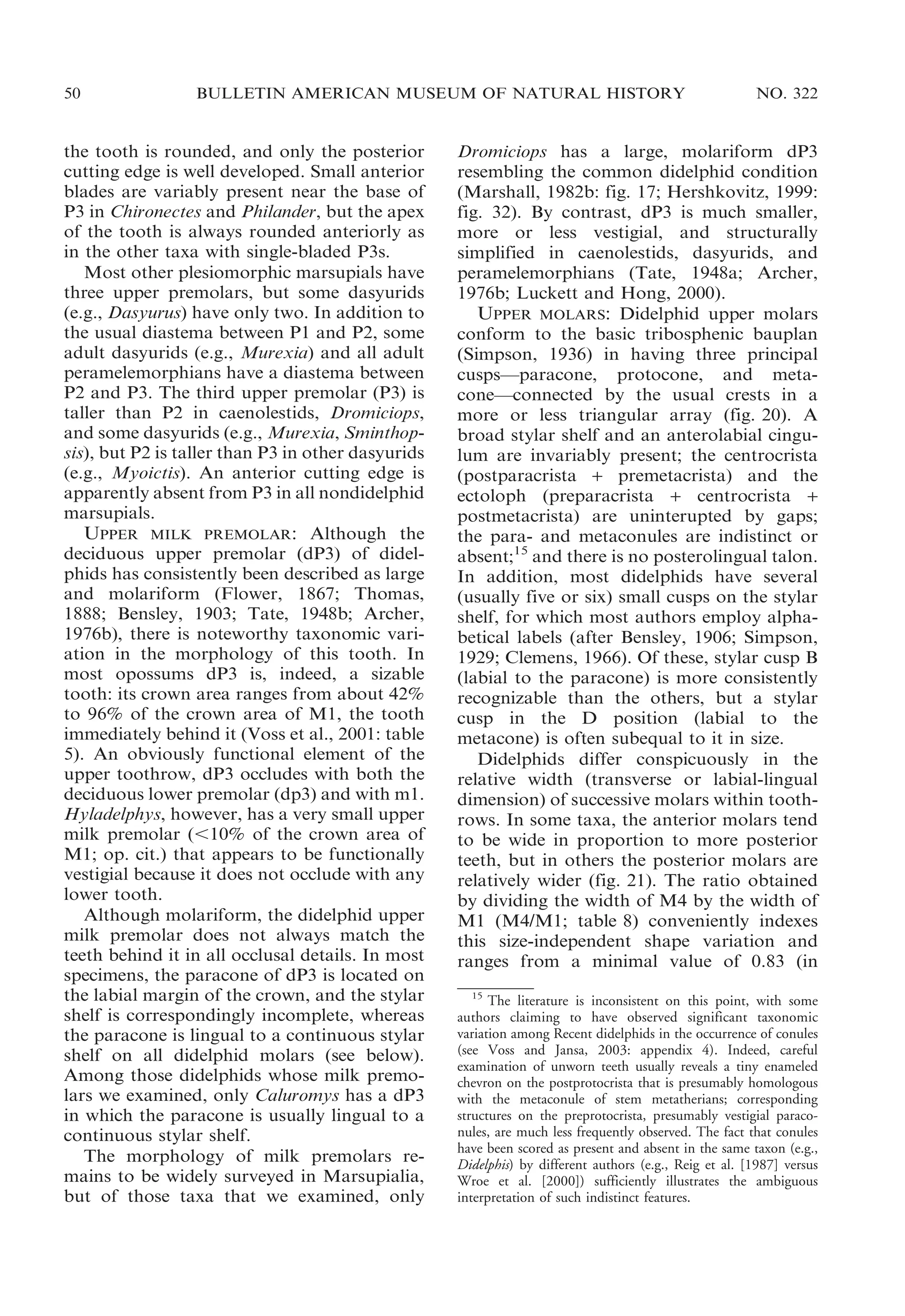 50

BULLETIN AMERICAN MUSEUM OF NATURAL HISTORY

the tooth is rounded, and only the posterior
cutting edge is well developed. Small anterior
blades are variably present near the base of
P3 in Chironectes and Philander, but the apex
of the tooth is always rounded anteriorly as
in the other taxa with single-bladed P3s.
Most other plesiomorphic marsupials have
three upper premolars, but some dasyurids
(e.g., Dasyurus) have only two. In addition to
the usual diastema between P1 and P2, some
adult dasyurids (e.g., Murexia) and all adult
peramelemorphians have a diastema between
P2 and P3. The third upper premolar (P3) is
taller than P2 in caenolestids, Dromiciops,
and some dasyurids (e.g., Murexia, Sminthopsis), but P2 is taller than P3 in other dasyurids
(e.g., Myoictis). An anterior cutting edge is
apparently absent from P3 in all nondidelphid
marsupials.
UPPER MILK PREMOLAR: Although the
deciduous upper premolar (dP3) of didelphids has consistently been described as large
and molariform (Flower, 1867; Thomas,
1888; Bensley, 1903; Tate, 1948b; Archer,
1976b), there is noteworthy taxonomic variation in the morphology of this tooth. In
most opossums dP3 is, indeed, a sizable
tooth: its crown area ranges from about 42%
to 96% of the crown area of M1, the tooth
immediately behind it (Voss et al., 2001: table
5). An obviously functional element of the
upper toothrow, dP3 occludes with both the
deciduous lower premolar (dp3) and with m1.
Hyladelphys, however, has a very small upper
milk premolar (,10% of the crown area of
M1; op. cit.) that appears to be functionally
vestigial because it does not occlude with any
lower tooth.
Although molariform, the didelphid upper
milk premolar does not always match the
teeth behind it in all occlusal details. In most
specimens, the paracone of dP3 is located on
the labial margin of the crown, and the stylar
shelf is correspondingly incomplete, whereas
the paracone is lingual to a continuous stylar
shelf on all didelphid molars (see below).
Among those didelphids whose milk premolars we examined, only Caluromys has a dP3
in which the paracone is usually lingual to a
continuous stylar shelf.
The morphology of milk premolars remains to be widely surveyed in Marsupialia,
but of those taxa that we examined, only

NO. 322

Dromiciops has a large, molariform dP3
resembling the common didelphid condition
(Marshall, 1982b: fig. 17; Hershkovitz, 1999:
fig. 32). By contrast, dP3 is much smaller,
more or less vestigial, and structurally
simplified in caenolestids, dasyurids, and
peramelemorphians (Tate, 1948a; Archer,
1976b; Luckett and Hong, 2000).
UPPER MOLARS: Didelphid upper molars
conform to the basic tribosphenic bauplan
(Simpson, 1936) in having three principal
cusps—paracone, protocone, and metacone—connected by the usual crests in a
more or less triangular array (fig. 20). A
broad stylar shelf and an anterolabial cingulum are invariably present; the centrocrista
(postparacrista + premetacrista) and the
ectoloph (preparacrista + centrocrista +
postmetacrista) are uninterupted by gaps;
the para- and metaconules are indistinct or
absent;15 and there is no posterolingual talon.
In addition, most didelphids have several
(usually five or six) small cusps on the stylar
shelf, for which most authors employ alphabetical labels (after Bensley, 1906; Simpson,
1929; Clemens, 1966). Of these, stylar cusp B
(labial to the paracone) is more consistently
recognizable than the others, but a stylar
cusp in the D position (labial to the
metacone) is often subequal to it in size.
Didelphids differ conspicuously in the
relative width (transverse or labial-lingual
dimension) of successive molars within toothrows. In some taxa, the anterior molars tend
to be wide in proportion to more posterior
teeth, but in others the posterior molars are
relatively wider (fig. 21). The ratio obtained
by dividing the width of M4 by the width of
M1 (M4/M1; table 8) conveniently indexes
this size-independent shape variation and
ranges from a minimal value of 0.83 (in
15
The literature is inconsistent on this point, with some
authors claiming to have observed significant taxonomic
variation among Recent didelphids in the occurrence of conules
(see Voss and Jansa, 2003: appendix 4). Indeed, careful
examination of unworn teeth usually reveals a tiny enameled
chevron on the postprotocrista that is presumably homologous
with the metaconule of stem metatherians; corresponding
structures on the preprotocrista, presumably vestigial paraconules, are much less frequently observed. The fact that conules
have been scored as present and absent in the same taxon (e.g.,
Didelphis) by different authors (e.g., Reig et al. [1987] versus
Wroe et al. [2000]) sufficiently illustrates the ambiguous
interpretation of such indistinct features.

 