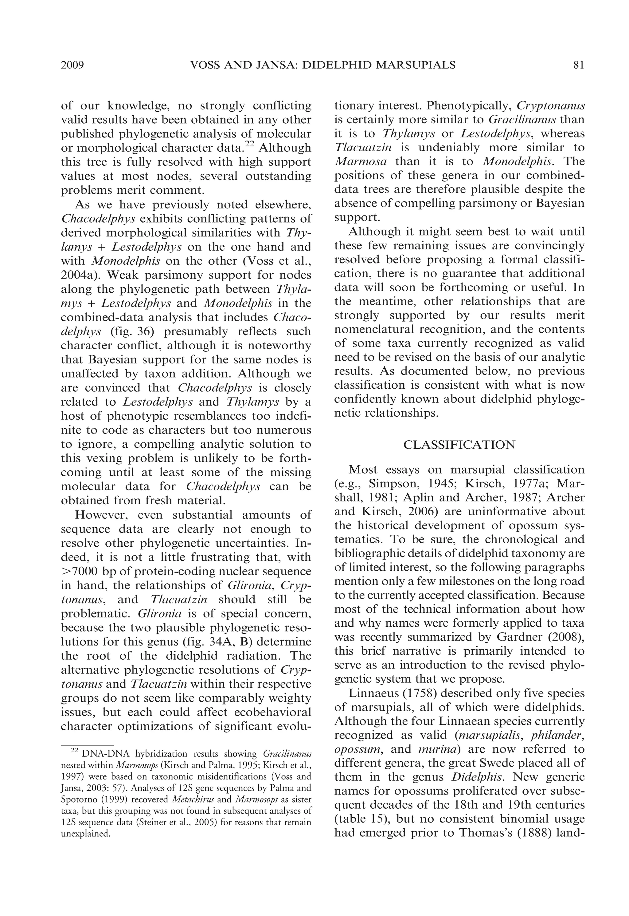2009

VOSS AND JANSA: DIDELPHID MARSUPIALS

of our knowledge, no strongly conflicting
valid results have been obtained in any other
published phylogenetic analysis of molecular
or morphological character data.22 Although
this tree is fully resolved with high support
values at most nodes, several outstanding
problems merit comment.
As we have previously noted elsewhere,
Chacodelphys exhibits conflicting patterns of
derived morphological similarities with Thylamys + Lestodelphys on the one hand and
with Monodelphis on the other (Voss et al.,
2004a). Weak parsimony support for nodes
along the phylogenetic path between Thylamys + Lestodelphys and Monodelphis in the
combined-data analysis that includes Chacodelphys (fig. 36) presumably reflects such
character conflict, although it is noteworthy
that Bayesian support for the same nodes is
unaffected by taxon addition. Although we
are convinced that Chacodelphys is closely
related to Lestodelphys and Thylamys by a
host of phenotypic resemblances too indefinite to code as characters but too numerous
to ignore, a compelling analytic solution to
this vexing problem is unlikely to be forthcoming until at least some of the missing
molecular data for Chacodelphys can be
obtained from fresh material.
However, even substantial amounts of
sequence data are clearly not enough to
resolve other phylogenetic uncertainties. Indeed, it is not a little frustrating that, with
.7000 bp of protein-coding nuclear sequence
in hand, the relationships of Glironia, Cryptonanus, and Tlacuatzin should still be
problematic. Glironia is of special concern,
because the two plausible phylogenetic resolutions for this genus (fig. 34A, B) determine
the root of the didelphid radiation. The
alternative phylogenetic resolutions of Cryptonanus and Tlacuatzin within their respective
groups do not seem like comparably weighty
issues, but each could affect ecobehavioral
character optimizations of significant evolu22
DNA-DNA hybridization results showing Gracilinanus
nested within Marmosops (Kirsch and Palma, 1995; Kirsch et al.,
1997) were based on taxonomic misidentifications (Voss and
Jansa, 2003: 57). Analyses of 12S gene sequences by Palma and
Spotorno (1999) recovered Metachirus and Marmosops as sister
taxa, but this grouping was not found in subsequent analyses of
12S sequence data (Steiner et al., 2005) for reasons that remain
unexplained.

81

tionary interest. Phenotypically, Cryptonanus
is certainly more similar to Gracilinanus than
it is to Thylamys or Lestodelphys, whereas
Tlacuatzin is undeniably more similar to
Marmosa than it is to Monodelphis. The
positions of these genera in our combineddata trees are therefore plausible despite the
absence of compelling parsimony or Bayesian
support.
Although it might seem best to wait until
these few remaining issues are convincingly
resolved before proposing a formal classification, there is no guarantee that additional
data will soon be forthcoming or useful. In
the meantime, other relationships that are
strongly supported by our results merit
nomenclatural recognition, and the contents
of some taxa currently recognized as valid
need to be revised on the basis of our analytic
results. As documented below, no previous
classification is consistent with what is now
confidently known about didelphid phylogenetic relationships.
CLASSIFICATION
Most essays on marsupial classification
(e.g., Simpson, 1945; Kirsch, 1977a; Marshall, 1981; Aplin and Archer, 1987; Archer
and Kirsch, 2006) are uninformative about
the historical development of opossum systematics. To be sure, the chronological and
bibliographic details of didelphid taxonomy are
of limited interest, so the following paragraphs
mention only a few milestones on the long road
to the currently accepted classification. Because
most of the technical information about how
and why names were formerly applied to taxa
was recently summarized by Gardner (2008),
this brief narrative is primarily intended to
serve as an introduction to the revised phylogenetic system that we propose.
Linnaeus (1758) described only five species
of marsupials, all of which were didelphids.
Although the four Linnaean species currently
recognized as valid (marsupialis, philander,
opossum, and murina) are now referred to
different genera, the great Swede placed all of
them in the genus Didelphis. New generic
names for opossums proliferated over subsequent decades of the 18th and 19th centuries
(table 15), but no consistent binomial usage
had emerged prior to Thomas’s (1888) land-

 