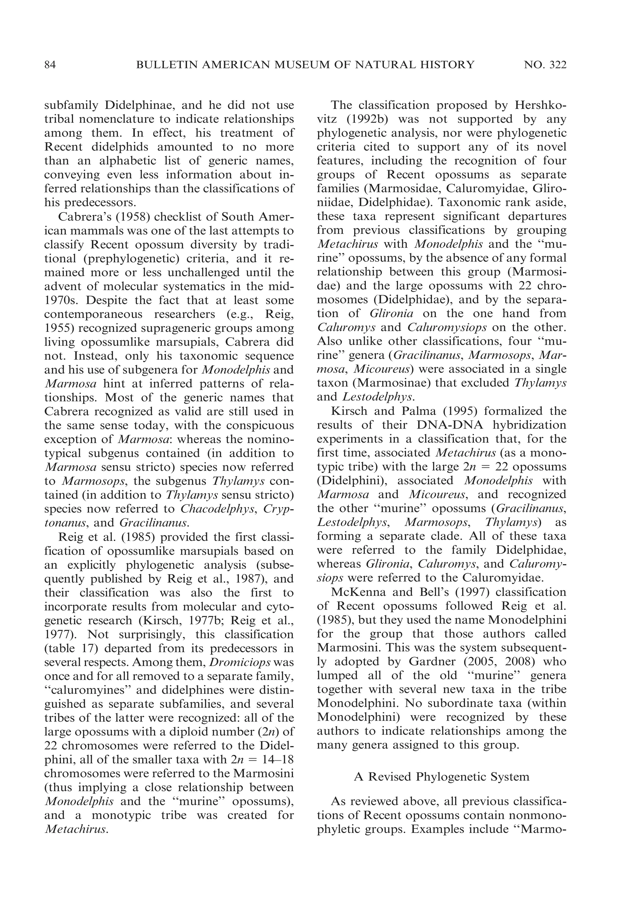 84

BULLETIN AMERICAN MUSEUM OF NATURAL HISTORY

subfamily Didelphinae, and he did not use
tribal nomenclature to indicate relationships
among them. In effect, his treatment of
Recent didelphids amounted to no more
than an alphabetic list of generic names,
conveying even less information about inferred relationships than the classifications of
his predecessors.
Cabrera’s (1958) checklist of South American mammals was one of the last attempts to
classify Recent opossum diversity by traditional (prephylogenetic) criteria, and it remained more or less unchallenged until the
advent of molecular systematics in the mid1970s. Despite the fact that at least some
contemporaneous researchers (e.g., Reig,
1955) recognized suprageneric groups among
living opossumlike marsupials, Cabrera did
not. Instead, only his taxonomic sequence
and his use of subgenera for Monodelphis and
Marmosa hint at inferred patterns of relationships. Most of the generic names that
Cabrera recognized as valid are still used in
the same sense today, with the conspicuous
exception of Marmosa: whereas the nominotypical subgenus contained (in addition to
Marmosa sensu stricto) species now referred
to Marmosops, the subgenus Thylamys contained (in addition to Thylamys sensu stricto)
species now referred to Chacodelphys, Cryptonanus, and Gracilinanus.
Reig et al. (1985) provided the first classification of opossumlike marsupials based on
an explicitly phylogenetic analysis (subsequently published by Reig et al., 1987), and
their classification was also the first to
incorporate results from molecular and cytogenetic research (Kirsch, 1977b; Reig et al.,
1977). Not surprisingly, this classification
(table 17) departed from its predecessors in
several respects. Among them, Dromiciops was
once and for all removed to a separate family,
‘‘caluromyines’’ and didelphines were distinguished as separate subfamilies, and several
tribes of the latter were recognized: all of the
large opossums with a diploid number (2n) of
22 chromosomes were referred to the Didelphini, all of the smaller taxa with 2n 5 14–18
chromosomes were referred to the Marmosini
(thus implying a close relationship between
Monodelphis and the ‘‘murine’’ opossums),
and a monotypic tribe was created for
Metachirus.

NO. 322

The classification proposed by Hershkovitz (1992b) was not supported by any
phylogenetic analysis, nor were phylogenetic
criteria cited to support any of its novel
features, including the recognition of four
groups of Recent opossums as separate
families (Marmosidae, Caluromyidae, Glironiidae, Didelphidae). Taxonomic rank aside,
these taxa represent significant departures
from previous classifications by grouping
Metachirus with Monodelphis and the ‘‘murine’’ opossums, by the absence of any formal
relationship between this group (Marmosidae) and the large opossums with 22 chromosomes (Didelphidae), and by the separation of Glironia on the one hand from
Caluromys and Caluromysiops on the other.
Also unlike other classifications, four ‘‘murine’’ genera (Gracilinanus, Marmosops, Marmosa, Micoureus) were associated in a single
taxon (Marmosinae) that excluded Thylamys
and Lestodelphys.
Kirsch and Palma (1995) formalized the
results of their DNA-DNA hybridization
experiments in a classification that, for the
first time, associated Metachirus (as a monotypic tribe) with the large 2n 5 22 opossums
(Didelphini), associated Monodelphis with
Marmosa and Micoureus, and recognized
the other ‘‘murine’’ opossums (Gracilinanus,
Lestodelphys, Marmosops, Thylamys) as
forming a separate clade. All of these taxa
were referred to the family Didelphidae,
whereas Glironia, Caluromys, and Caluromysiops were referred to the Caluromyidae.
McKenna and Bell’s (1997) classification
of Recent opossums followed Reig et al.
(1985), but they used the name Monodelphini
for the group that those authors called
Marmosini. This was the system subsequently adopted by Gardner (2005, 2008) who
lumped all of the old ‘‘murine’’ genera
together with several new taxa in the tribe
Monodelphini. No subordinate taxa (within
Monodelphini) were recognized by these
authors to indicate relationships among the
many genera assigned to this group.
A Revised Phylogenetic System
As reviewed above, all previous classifications of Recent opossums contain nonmonophyletic groups. Examples include ‘‘Marmo-

 
