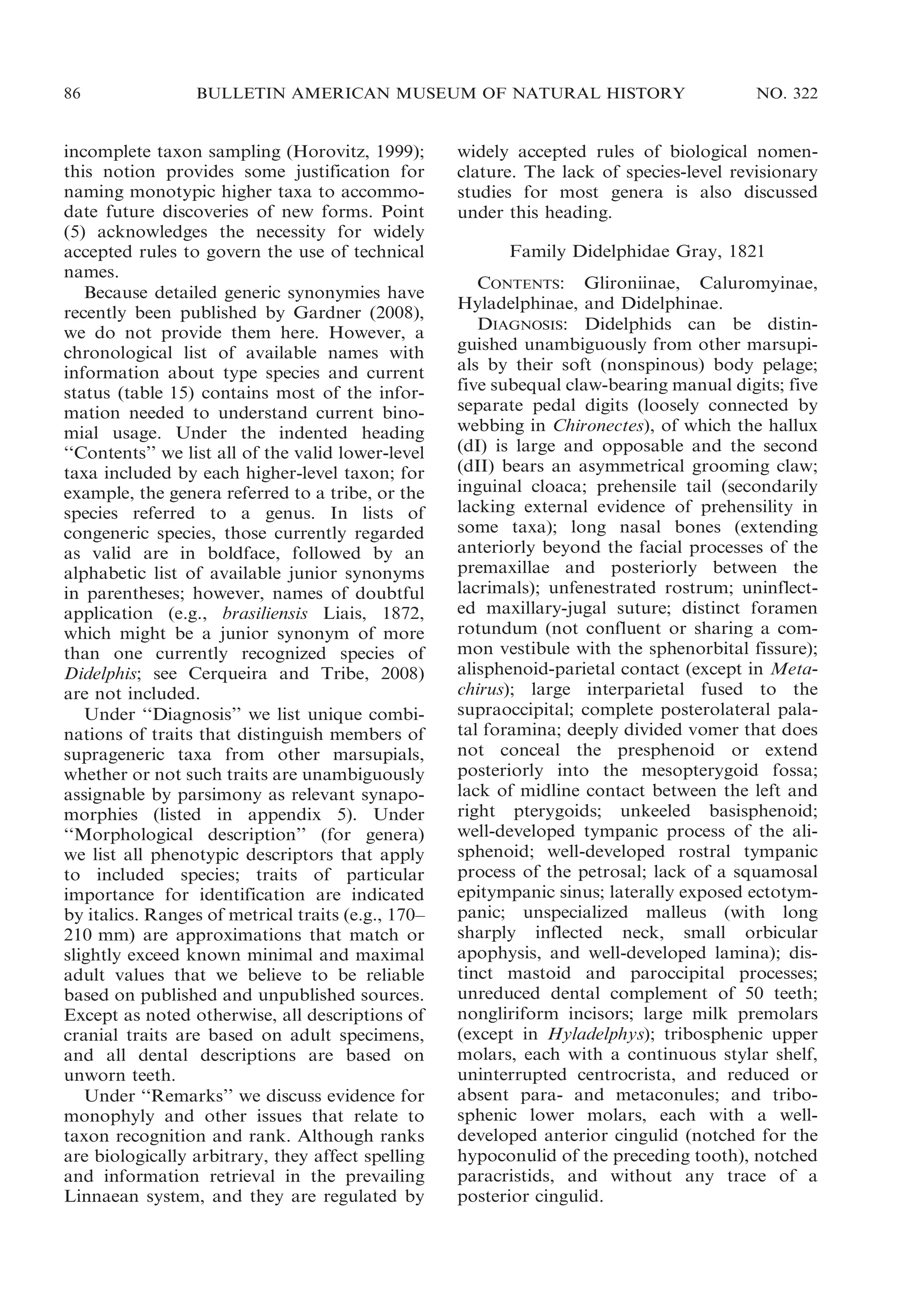 86

BULLETIN AMERICAN MUSEUM OF NATURAL HISTORY

incomplete taxon sampling (Horovitz, 1999);
this notion provides some justification for
naming monotypic higher taxa to accommodate future discoveries of new forms. Point
(5) acknowledges the necessity for widely
accepted rules to govern the use of technical
names.
Because detailed generic synonymies have
recently been published by Gardner (2008),
we do not provide them here. However, a
chronological list of available names with
information about type species and current
status (table 15) contains most of the information needed to understand current binomial usage. Under the indented heading
‘‘Contents’’ we list all of the valid lower-level
taxa included by each higher-level taxon; for
example, the genera referred to a tribe, or the
species referred to a genus. In lists of
congeneric species, those currently regarded
as valid are in boldface, followed by an
alphabetic list of available junior synonyms
in parentheses; however, names of doubtful
application (e.g., brasiliensis Liais, 1872,
which might be a junior synonym of more
than one currently recognized species of
Didelphis; see Cerqueira and Tribe, 2008)
are not included.
Under ‘‘Diagnosis’’ we list unique combinations of traits that distinguish members of
suprageneric taxa from other marsupials,
whether or not such traits are unambiguously
assignable by parsimony as relevant synapomorphies (listed in appendix 5). Under
‘‘Morphological description’’ (for genera)
we list all phenotypic descriptors that apply
to included species; traits of particular
importance for identification are indicated
by italics. Ranges of metrical traits (e.g., 170–
210 mm) are approximations that match or
slightly exceed known minimal and maximal
adult values that we believe to be reliable
based on published and unpublished sources.
Except as noted otherwise, all descriptions of
cranial traits are based on adult specimens,
and all dental descriptions are based on
unworn teeth.
Under ‘‘Remarks’’ we discuss evidence for
monophyly and other issues that relate to
taxon recognition and rank. Although ranks
are biologically arbitrary, they affect spelling
and information retrieval in the prevailing
Linnaean system, and they are regulated by

NO. 322

widely accepted rules of biological nomenclature. The lack of species-level revisionary
studies for most genera is also discussed
under this heading.
Family Didelphidae Gray, 1821
CONTENTS: Glironiinae, Caluromyinae,
Hyladelphinae, and Didelphinae.
DIAGNOSIS: Didelphids can be distinguished unambiguously from other marsupials by their soft (nonspinous) body pelage;
five subequal claw-bearing manual digits; five
separate pedal digits (loosely connected by
webbing in Chironectes), of which the hallux
(dI) is large and opposable and the second
(dII) bears an asymmetrical grooming claw;
inguinal cloaca; prehensile tail (secondarily
lacking external evidence of prehensility in
some taxa); long nasal bones (extending
anteriorly beyond the facial processes of the
premaxillae and posteriorly between the
lacrimals); unfenestrated rostrum; uninflected maxillary-jugal suture; distinct foramen
rotundum (not confluent or sharing a common vestibule with the sphenorbital fissure);
alisphenoid-parietal contact (except in Metachirus); large interparietal fused to the
supraoccipital; complete posterolateral palatal foramina; deeply divided vomer that does
not conceal the presphenoid or extend
posteriorly into the mesopterygoid fossa;
lack of midline contact between the left and
right pterygoids; unkeeled basisphenoid;
well-developed tympanic process of the alisphenoid; well-developed rostral tympanic
process of the petrosal; lack of a squamosal
epitympanic sinus; laterally exposed ectotympanic; unspecialized malleus (with long
sharply inflected neck, small orbicular
apophysis, and well-developed lamina); distinct mastoid and paroccipital processes;
unreduced dental complement of 50 teeth;
nongliriform incisors; large milk premolars
(except in Hyladelphys); tribosphenic upper
molars, each with a continuous stylar shelf,
uninterrupted centrocrista, and reduced or
absent para- and metaconules; and tribosphenic lower molars, each with a welldeveloped anterior cingulid (notched for the
hypoconulid of the preceding tooth), notched
paracristids, and without any trace of a
posterior cingulid.

 