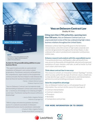 NEW TITLE IN 2020
Voss on Delaware Contract Law
Bradley W. Voss
$599		
3 volumes, loose-leaf, updated annually,
Pub. #33751, ISBN 9781522184614,
eISBN 9781522184621
Acclaim for this groundbreaking addition to your
business library
“This superb treatise provides an unprecedented
compilation of Delaware’s vast contract-related
jurisprudence. Practitioners and jurists will benefit from
this comprehensive, expert analysis of the fundamental
contract principles that have helped to make Delaware the
forum of choice for business formations and transactions.”
—Randy J. Holland, Retired Justice,
Delaware Supreme Court
“Voss on Delaware Contract Law is an extensive study
and marshalling of Delaware’s contract and contract-related
law—a storehouse of knowledge on an enduring yet highly
current topic. Practitioners lacking this resource will be at a
disadvantage.”
—Jessica Zeldin, Litigation Partner,
Andrews & Springer LLC
“With its unique and extensive quotation of primary
sources it’s a welcome sourcebook on Delaware’s
fundamental business law for practitioners nationwide.”
—Charles E. Elder, Litigation Partner,
Bradley Arant Boult Cummings LLP
Citing more than 2,700 authorities, spanning more
than 100 years, Voss on Delaware Contract Law is an
unprecedented review of the law underpinning high-stakes
business relations throughout the United States.
Delaware contract law frequently governs the formation,
interpretation, and enforcement of high-stakes corporate and
commercial agreements throughout the United States; it also
underpins the nation’s predominant corporation and business
entities laws.
Enhance research and analysis with this unparalleled source
Transactional attorneys and litigators alike will benefit from
easy access to thousands of thoughtfully selected and organized
quotations of cases, statutes, and rules, as well as harder-to-find
court orders and transcripts.
Think about contract law in new ways
This resource contains an innovative Contract Typology™ section,
which surveys authorities by type of contract, clause, and phrase,
to help identify type-specific considerations and interpretations
pertinent to contract drafting and dispute resolution.
Seize the competitive advantage
Voss on Delaware Contract Law is a virtual powerhouse of
information. You can turn to this source for coverage of:
•		Contract interpretation
•		Contract-related torts
•		Procedure
•		Remedies
•		Comparative contract law
for more information or to order:
GO TO lexisnexis.com/CSCVoss
CALL 800.533.1637
CALL 800.533.1637
CONTACT your LexisNexis account representative
 