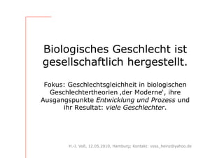 Biologisches Geschlecht ist
gesellschaftlich hergestellt.

 Fokus: Geschlechtsgleichheit in biologischen
   Geschlechtertheorien ‚der Moderne‘, ihre
Ausgangspunkte Entwicklung und Prozess und
       ihr Resultat: viele Geschlechter.




        H.-J. Voß, 12.05.2010, Hamburg; Kontakt: voss_heinz@yahoo.de
 