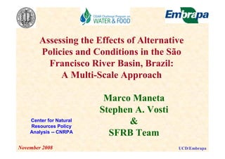 Assessing the Effects of Alternative
      Policies and Conditions in the São
        Francisco River Basin, Brazil:
           A Multi-Scale Approach

                         Marco Maneta
                        Stephen A. Vosti
   Center for Natural
   Resources Policy
                              &
   Analysis -- CNRPA      SFRB Team
ovember 2008                               UCD/Embrapa
 