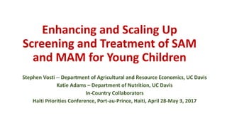 Enhancing and Scaling Up
Screening and Treatment of SAM
and MAM for Young Children
Stephen Vosti -- Department of Agricultural and Resource Economics, UC Davis
Katie Adams – Department of Nutrition, UC Davis
In-Country Collaborators
Haiti Priorities Conference, Port-au-Prince, Haiti, April 28-May 3, 2017
 
