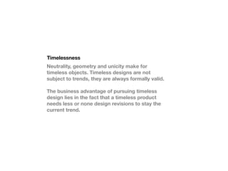 Timelessness
Neutrality, geometry and unicity make for
timeless objects. Timeless designs are not
subject to trends, they are always formally valid.

The business advantage of pursuing timeless
design lies in the fact that a timeless product
needs less or none design revisions to stay the
current trend.
 