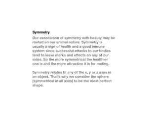 Symmetry
Our association of symmetry with beauty may be
rooted on our animal nature. Symmetry is
usually a sign of health and a good inmune
system since successful attacks to our bodies
tend to leave marks and e?ects on any of our
sides. So the more symmetrical the healthier
one is and the more attractive it is for mating.

Symmetry relates to any of the x, y or z axes in
an object. Thats why we consider the sphere
(symmetrical in all axes) to be the most perfect
shape.
 