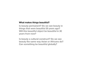 What makes things beautiful?
Is beauty permanent? Do we see beauty in
things that were beautiful 20 years ago?
Will this beautiful object be beautiful in 30
years from now?

Is beauty a cultural construct? Do we see
beauty the same way Asian or Africans do?
Can something be beautiful globally?
 