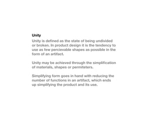 Unity
Unity is de?ned as the state of being undivided
or broken. In product design it is the tendency to
use as few percievable shapes as possible in the
form of an artifact.

Unity may be achieved through the simpli?cation
of materials, shapes or permiteters.

Simplifying form goes in hand with reducing the
number of functions in an artifact, which ends
up simplifying the product and its use.
 
