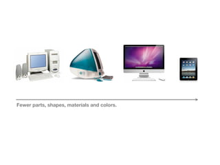 Fewer parts, shapes, materials and colors.
 