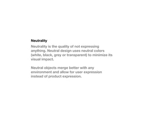 Neutrality
Neutrality is the quality of not expressing
anything. Neutral design uses neutral colors
(white, black, grey or transparent) to minimize its
visual impact.

Neutral objects merge better with any
environment and allow for user expression
instead of product expression.
 