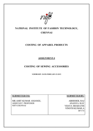 NATIONAL INSTITUTE OF FASHION TECHNOLOGY,
CHENNAI
COSTING OF APPAREL PRODUCTS
ASSIGNMENT-I
COSTING OF SEWING ACCESSORIES
SUBMISSION DATE-FEBRUARY-23-2015
SUBMITTED TO:
MR.AMIT KUMAR ANJANEE,
ASSISTANT PROFESSER
NIFT-CHENNAI
SUBMITTED BY:
ABHISHEK RAJ
ANANYA RAY
VIJAYA BHARATHI
VINOTH KUMAR,A
DFT-VI
 