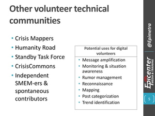 Other volunteer technical
communities
• Crisis Mappers
• Humanity Road
• Standby Task Force
• CrisisCommons
• Independent
SMEM-ers &
spontaneous
contributors
Potential uses for digital
volunteers
• Message amplification
• Monitoring & situation
awareness
• Rumor management
• Reconnaissance
• Mapping
• Post categorization
• Trend identification
5
@Epimetra
 