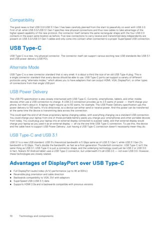 Compatibility
The good news is that USB 3.0/USB 3.1 Gen 1 has been carefully planned from the start to peacefully co-exist with USB 2.0.
First of all, while USB 3.0/USB 3.1 Gen 1 specifies new physical connections and thus new cables to take advantage of the
higher speed capability of the new protocol, the connector itself remains the same rectangular shape with the four USB 2.0
contacts in the exact same location as before. Five new connections to carry receive and transmitted data independently are
present on USB 3.0/USB 3.1 Gen 1 cables and only come into contact when connected to a proper SuperSpeed USB connection.
USB Type-C
USB Type-C is a new, tiny physical connector. The connector itself can support various exciting new USB standards like USB 3.1
and USB power delivery (USB PD).
Alternate Mode
USB Type-C is a new connector standard that is very small. It is about a third the size of an old USB Type-A plug. This is
a single connector standard that every device should be able to use. USB Type-C ports can support a variety of different
protocols using “alternate modes,” which allows you to have adapters that can output HDMI, VGA, DisplayPort, or other types
of connections from that single USB port
USB Power Delivery
The USB PD specification is also closely intertwined with USB Type-C. Currently, smartphones, tablets, and other mobile
devices often use a USB connection to charge. A USB 2.0 connection provides up to 2.5 watts of power — that'll charge your
phone, but that's about it. A laptop might require up to 60 watts, for example. The USB Power Delivery specification ups this
power delivery to 100 watts. It's bi-directional, so a device can either send or receive power. And this power can be transferred
at the same time the device is transmitting data across the connection.
This could spell the end of all those proprietary laptop charging cables, with everything charging via a standard USB connection.
You could charge your laptop from one of those portable battery packs you charge your smartphones and other portable devices
from today. You could plug your laptop into an external display connected to a power cable, and that external display would
charge your laptop as you used it as an external display — all via the one little USB Type-C connection. To use this, the device
and the cable have to support USB Power Delivery. Just having a USB Type-C connection doesn't necessarily mean they do.
USB Type-C and USB 3.1
USB 3.1 is a new USB standard. USB 3's theoretical bandwidth is 5 Gbps same as of USB 3.1 Gen 1, while USB 3.1 Gen 2's
bandwidth is 10 Gbps. That's double the bandwidth, as fast as a first-generation Thunderbolt connector. USB Type-C isn't the
same thing as USB 3.1. USB Type-C is just a connector shape, and the underlying technology could just be USB 2 or USB 3.0.
In fact, Nokia's N1 Android tablet uses a USB Type-C connector, but underneath it's all USB 2.0 — not even USB 3.0. However,
these technologies are closely related.
Advantages of DisplayPort over USB Type-C
● Full DisplayPort audio/video (A/V) performance (up to 4K at 60Hz)
● Reversible plug orientation and cable direction
● Backwards compatibility to VGA, DVI with adaptors
● SuperSpeed USB (USB 3.1) data
● Supports HDMI 2.0a and is backwards compatible with previous versions
10 Technology and components
 