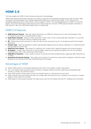 HDMI 2.0
This topic explains the HDMI 2.0 and its features along with the advantages.
HDMI (High-Definition Multimedia Interface) is an industry-supported, uncompressed, all-digital audio/video interface. HDMI
provides an interface between any compatible digital audio/video source, such as a DVD player, or A/V receiver and a
compatible digital audio and/or video monitor, such as a digital TV (DTV). The intended applications for HDMI TVs, and DVD
players. The primary advantage is cable reduction and content protection provisions. HDMI supports standard, enhanced, or
high-definition video, plus multichannel digital audio on a single cable.
HDMI 2.0 Features
● HDMI Ethernet Channel - Adds high-speed networking to an HDMI link, allowing users to take full advantage of their
IP-enabled devices without a separate Ethernet cable
● Audio Return Channel - Allows an HDMI-connected TV with a built-in tuner to send audio data "upstream" to a surround
audio system, eliminating the need for a separate audio cable
● 3D - Defines input/output protocols for major 3D video formats, paving the way for true 3D gaming and 3D home theater
applications
● Content Type - Real-time signaling of content types between display and source devices, enabling a TV to optimize picture
settings based on content type
● Additional Color Spaces - Adds support for additional color models used in digital photography and computer graphics
● 4K Support - Enables video resolutions far beyond 1080p, supporting next-generation displays that will rival the Digital
Cinema systems used in many commercial movie theaters
● HDMI Micro Connector - A new, smaller connector for phones and other portable devices, supporting video resolutions up
to 1080p
● Automotive Connection System - New cables and connectors for automotive video systems, designed to meet the unique
demands of the motoring environment while delivering true HD quality
Advantages of HDMI
● Quality HDMI transfers uncompressed digital audio and video for the highest, crispest image quality.
● Low -cost HDMI provides the quality and functionality of a digital interface while also supporting uncompressed video
formats in a simple, cost-effective manner
● Audio HDMI supports multiple audio formats from standard stereo to multichannel surround sound
● HDMI combines video and multichannel audio into a single cable, eliminating the cost, complexity, and confusion of multiple
cables currently used in A/V systems
● HDMI supports communication between the video source (such as a DVD player) and the DTV, enabling new functionality
Technology and components 11
 