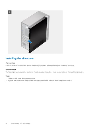 Installing the side cover
Prerequisites
If you are replacing a component, remove the existing component before performing the installation procedure.
About this task
The following image indicates the location of the side panels and provides a visual representation of the installation procedure.
Steps
1. Locate the side cover slot on your computer.
2. Align the side cover on the computer and slide the cover towards the front of the computer to install it.
14 Disassembly and reassembly
 