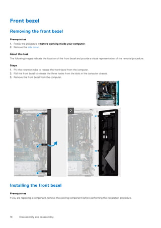 Front bezel
Removing the front bezel
Prerequisites
1. Follow the procedure in before working inside your computer.
2. Remove the side cover.
About this task
The following images indicate the location of the front bezel and provide a visual representation of the removal procedure.
Steps
1. Pry the retention tabs to release the front bezel from the computer.
2. Pull the front bezel to release the three hooks from the slots in the computer chassis.
3. Remove the front bezel from the computer.
Installing the front bezel
Prerequisites
If you are replacing a component, remove the existing component before performing the installation procedure.
16 Disassembly and reassembly
 