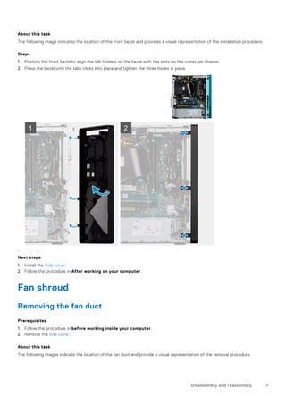 About this task
The following image indicates the location of the front bezel and provides a visual representation of the installation procedure.
Steps
1. Position the front bezel to align the tab holders on the bezel with the slots on the computer chassis.
2. Press the bezel until the tabs clicks into place and tighten the three hooks in place.
Next steps
1. Install the Side cover.
2. Follow the procedure in After working on your computer.
Fan shroud
Removing the fan duct
Prerequisites
1. Follow the procedure in before working inside your computer.
2. Remove the side cover.
About this task
The following images indicate the location of the fan duct and provide a visual representation of the removal procedure.
Disassembly and reassembly 17
 