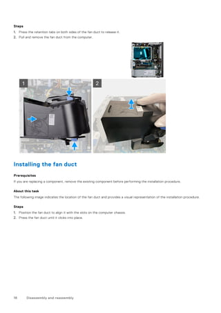 Steps
1. Press the retention tabs on both sides of the fan duct to release it.
2. Pull and remove the fan duct from the computer.
Installing the fan duct
Prerequisites
If you are replacing a component, remove the existing component before performing the installation procedure.
About this task
The following image indicates the location of the fan duct and provides a visual representation of the installation procedure.
Steps
1. Position the fan duct to align it with the slots on the computer chassis.
2. Press the fan duct until it clicks into place.
18 Disassembly and reassembly
 