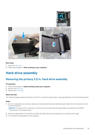 Next steps
1. Install the Side cover.
2. Follow the procedure in After working on your computer.
Hard-drive assembly
Removing the primary 2.5 in. hard-drive assembly
Prerequisites
1. Follow the procedure in before working inside your computer.
2. Remove the side cover.
3. Remove the front bezel.
About this task
The following images indicate the location of the 2.5 in. hard drive and provide a visual representation of the removal procedure.
Steps
1. For 2.5 in. hard drive set as primary, disconnect the blue hard drive data cable and power cable from the connectors on the
2.5-inch hard drive.
NOTE: For primary 2.5 in. hard drive, the other end of the blue hard drive data cable is connected to the SATA0
connector on the system board.
2. Press the release tabs on the hard drive bracket and slide the hard-drive assembly out of the hard drive cage.
3. Lift the hard drive assembly from the computer.
Disassembly and reassembly 19
 