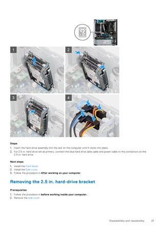 Steps
1. Insert the hard-drive assembly into the slot on the computer until it clicks into place.
2. For 2.5-in. hard drive set as primary, connect the blue hard drive data cable and power cable to the connectors on the
2.5-in. hard drive.
Next steps
1. Install the front bezel.
2. Install the Side cover.
3. Follow the procedure in After working on your computer.
Removing the 2.5 in. hard-drive bracket
Prerequisites
1. Follow the procedure in before working inside your computer.
2. Remove the side cover.
Disassembly and reassembly 21
 