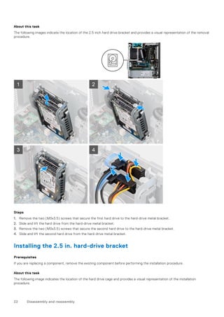 About this task
The following images indicate the location of the 2.5 inch hard drive bracket and provides a visual representation of the removal
procedure.
Steps
1. Remove the two (M3x3.5) screws that secure the first hard drive to the hard-drive metal bracket.
2. Slide and lift the hard drive from the hard-drive metal bracket.
3. Remove the two (M3x3.5) screws that secure the second hard drive to the hard-drive metal bracket.
4. Slide and lift the second hard drive from the hard-drive metal bracket.
Installing the 2.5 in. hard-drive bracket
Prerequisites
If you are replacing a component, remove the existing component before performing the installation procedure.
About this task
The following image indicates the location of the hard drive cage and provides a visual representation of the installation
procedure.
22 Disassembly and reassembly
 