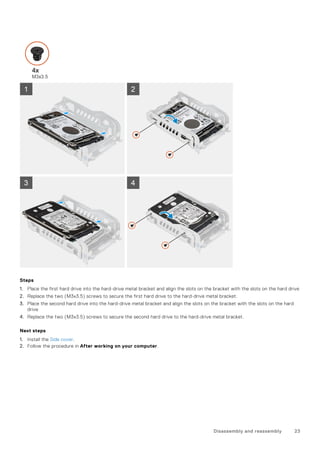Steps
1. Place the first hard drive into the hard-drive metal bracket and align the slots on the bracket with the slots on the hard drive
2. Replace the two (M3x3.5) screws to secure the first hard drive to the hard-drive metal bracket.
3. Place the second hard drive into the hard-drive metal bracket and align the slots on the bracket with the slots on the hard
drive
4. Replace the two (M3x3.5) screws to secure the second hard drive to the hard-drive metal bracket.
Next steps
1. Install the Side cover.
2. Follow the procedure in After working on your computer.
Disassembly and reassembly 23
 
