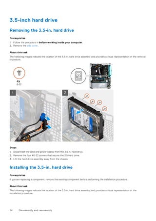 3.5-inch hard drive
Removing the 3.5-in. hard drive
Prerequisites
1. Follow the procedure in before working inside your computer.
2. Remove the side cover.
About this task
The following images indicate the location of the 3.5-in. hard drive assembly and provides a visual representation of the removal
procedure.
Steps
1. Disconnect the data and power cables from the 3.5 in. hard drive.
2. Remove the four #6-32 screws that secure the 3.5 hard drive.
3. Lift the hard-drive assembly away from the chassis.
Installing the 3.5-in. hard drive
Prerequisites
If you are replacing a component, remove the existing component before performing the installation procedure.
About this task
The following images indicate the location of the 3.5-in, hard drive assembly and provides a visual representation of the
installation procedure.
24 Disassembly and reassembly
 