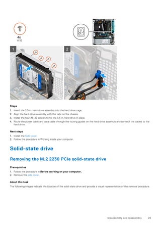 Steps
1. Insert the 3.5 in. hard-drive assembly into the hard drive cage.
2. Align the hard-drive assembly with the tabs on the chassis.
3. Install the four #6-32 screws to fix the 3.5 in. hard drive in place.
4. Route the power cable and data cable through the routing guides on the hard-drive assembly and connect the cables to the
hard drive.
Next steps
1. Install the Side cover.
2. Follow the procedure in Working inside your computer.
Solid-state drive
Removing the M.2 2230 PCIe solid-state drive
Prerequisites
1. Follow the procedure in Before working on your computer.
2. Remove the side cover.
About this task
The following images indicate the location of the solid-state drive and provide a visual representation of the removal procedure.
Disassembly and reassembly 25
 