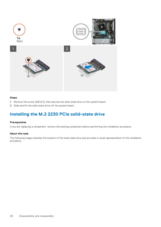 Steps
1. Remove the screw (M2x3.5) that secures the solid-state drive to the system board.
2. Slide and lift the solid-state drive off the system board.
Installing the M.2 2230 PCIe solid-state drive
Prerequisites
If you are replacing a component, remove the existing component before performing the installation procedure.
About this task
The following image indicates the location of the solid-state drive and provides a visual representation of the installation
procedure.
26 Disassembly and reassembly
 