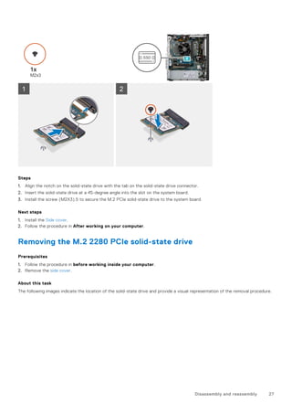 Steps
1. Align the notch on the solid-state drive with the tab on the solid-state drive connector.
2. Insert the solid-state drive at a 45-degree angle into the slot on the system board.
3. Install the screw (M2X3).5 to secure the M.2 PCIe solid-state drive to the system board.
Next steps
1. Install the Side cover.
2. Follow the procedure in After working on your computer.
Removing the M.2 2280 PCIe solid-state drive
Prerequisites
1. Follow the procedure in before working inside your computer.
2. Remove the side cover.
About this task
The following images indicate the location of the solid-state drive and provide a visual representation of the removal procedure.
Disassembly and reassembly 27
 