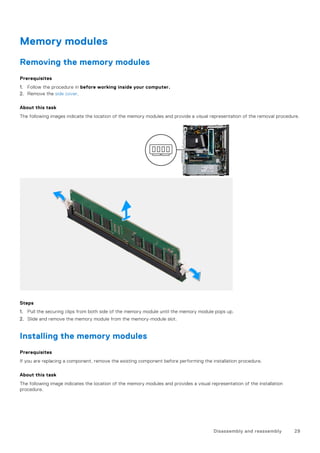Memory modules
Removing the memory modules
Prerequisites
1. Follow the procedure in before working inside your computer.
2. Remove the side cover.
About this task
The following images indicate the location of the memory modules and provide a visual representation of the removal procedure.
Steps
1. Pull the securing clips from both side of the memory module until the memory module pops up.
2. Slide and remove the memory module from the memory-module slot.
Installing the memory modules
Prerequisites
If you are replacing a component, remove the existing component before performing the installation procedure.
About this task
The following image indicates the location of the memory modules and provides a visual representation of the installation
procedure.
Disassembly and reassembly 29
 