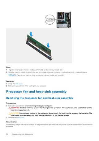 Steps
1. Align the notch on the memory module with the tab on the memory-module slot.
2. Slide the memory module firmly into the slot at an angle and press the memory module down until it clicks into place.
NOTE: If you do not hear the click, remove the memory module and reinstall it.
Next steps
1. Install the Side cover.
2. Follow the procedure in After working on your computer.
Processor fan and heat-sink assembly
Removing the processor fan and heat-sink assembly
Prerequisites
1. Follow the procedure in before working inside your computer.
WARNING: The heat sink may become hot during normal operation. Allow sufficient time for the heat sink to
cool before you touch it.
CAUTION: For maximum cooling of the processor, do not touch the heat transfer areas on the heat sink. The
oils in your skin can reduce the heat transfer capability of the thermal grease.
2. Remove the side cover.
About this task
The following images indicate the location of the processor fan and heat-sink and provide a visual representation of the removal
procedure.
30 Disassembly and reassembly
 