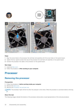 Steps
1. Align the screw holes on the processor fan and heat-sink assembly with the screw holes on the system board.
2. Tighten the four captive screws that secure the processor fan and heat-sink assembly to the system board.
3. Connect the processor-fan cable to the connector on the system board.
Next steps
1. Install the Side cover.
2. Follow the procedure in After working on your computer.
Processor
Removing the processor
Prerequisites
1. Follow the procedure in before working inside your computer.
2. Remove the Side cover.
3. Remove the Processsor fan and heat-sink.
NOTE: The processor might still be hot after the computer is shut down. Allow the processor to cool down before removing
it.
About this task
The following images indicate the location of the processor and provide a visual representation of the removal procedure.
32 Disassembly and reassembly
 
