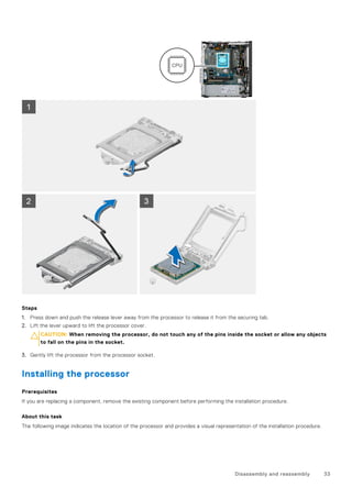Steps
1. Press down and push the release lever away from the processor to release it from the securing tab.
2. Lift the lever upward to lift the processor cover.
CAUTION: When removing the processor, do not touch any of the pins inside the socket or allow any objects
to fall on the pins in the socket.
3. Gently lift the processor from the processor socket.
Installing the processor
Prerequisites
If you are replacing a component, remove the existing component before performing the installation procedure.
About this task
The following image indicates the location of the processor and provides a visual representation of the installation procedure.
Disassembly and reassembly 33
 