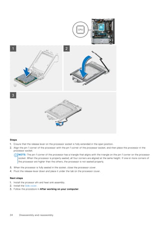 Steps
1. Ensure that the release lever on the processor socket is fully extended in the open position.
2. Align the pin-1 corner of the processor with the pin 1 corner of the processor socket, and then place the processor in the
processor socket.
NOTE: The pin-1 corner of the processor has a triangle that aligns with the triangle on the pin-1 corner on the processor
socket. When the processor is properly seated, all four corners are aligned at the same height. If one or more corners of
the processor are higher than the others, the processor is not seated properly.
3. When the processor is fully seated in the socket, close the processor cover.
4. Pivot the release-lever down and place it under the tab on the processor cover.
Next steps
1. Install the prcessor afn and heat sink assembly.
2. Install the Side cover.
3. Follow the procedure in After working on your computer.
34 Disassembly and reassembly
 