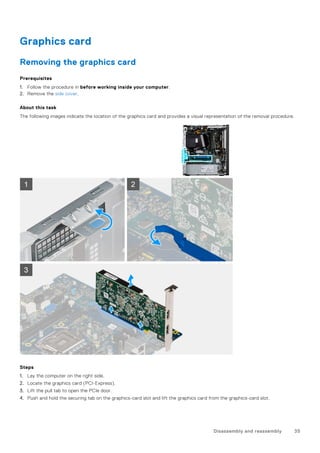 Graphics card
Removing the graphics card
Prerequisites
1. Follow the procedure in before working inside your computer.
2. Remove the side cover.
About this task
The following images indicate the location of the graphics card and provides a visual representation of the removal procedure.
Steps
1. Lay the computer on the right side.
2. Locate the graphics card (PCI-Express).
3. Lift the pull tab to open the PCIe door.
4. Push and hold the securing tab on the graphics-card slot and lift the graphics card from the graphics-card slot.
Disassembly and reassembly 35
 