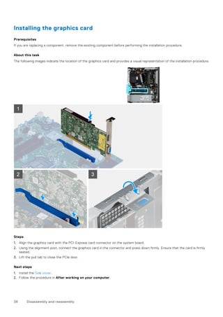 Installing the graphics card
Prerequisites
If you are replacing a component, remove the existing component before performing the installation procedure.
About this task
The following images indicate the location of the graphics card and provides a visual representation of the installation procedure.
Steps
1. Align the graphics card with the PCI-Express card connector on the system board.
2. Using the alignment post, connect the graphics card in the connector and press down firmly. Ensure that the card is firmly
seated.
3. Lift the pull tab to close the PCIe door.
Next steps
1. Install the Side cover.
2. Follow the procedure in After working on your computer.
36 Disassembly and reassembly
 