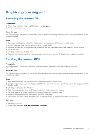 Graphical processing unit
Removing the powered GPU
Prerequisites
1. Follow the procedure in before working inside your computer.
2. Remove the side cover.
About this task
The following images indicate the location of the powered graphical processing unit and provides a visual representation of the
removal procedure.
Steps
1. Disconnect the two power cables from the connectors on the powered GPU through the cable holder.
2. Unroute the power cable from the retention tab on the cable holder.
3. Press the securing clips on both side of the cable holder and slide the powered GPU cable holder out of the computer.
4. Locate the GPU.
5. Lift the pull tab to open the PCIe door.
6. Push and hold the securing tab on the graphics-card slot and lift the powered GPU away from the graphics-card slot.
Installing the powered GPU
Prerequisites
If you are replacing a component, remove the existing component before performing the installation procedure.
About this task
The following images indicate the location of the powered graphical processing unit and provides a visual representation of the
installation procedure.
Steps
1. Align the powered GPU with the PCI-Express card connector on the system board.
2. Using the alignment post, connect the powered GPU in the connector and press down firmly. Ensure that the powered GPU
is firmly seated.
3. Lift the pull tab to close the PCIe door.
4. Align the triangles on the powered GPU cable holder with the triangles on the chassis.
5. Place the powered GPU cable holder on the computer chassis until it clicks to place.
6. Route the power cable through the retention tab on the cable holder.
7. Connect the two power cables, through the slot on the cable holder, to the connector on the powered GPU.
Next steps
1. Install the Side cover.
2. Follow the procedure in After working on your computer.
Disassembly and reassembly 37
 