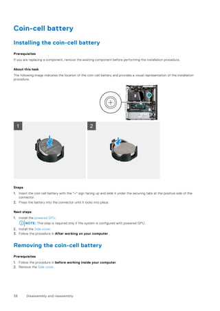Coin-cell battery
Installing the coin-cell battery
Prerequisites
If you are replacing a component, remove the existing component before performing the installation procedure.
About this task
The following image indicates the location of the coin-cell battery and provides a visual representation of the installation
procedure.
Steps
1. Insert the coin cell battery with the "+" sign facing up and slide it under the securing tabs at the positive side of the
connector.
2. Press the battery into the connector until it locks into place.
Next steps
1. Install the powered GPU.
NOTE: This step is required only if the system is configured with powered GPU.
2. Install the Side cover.
3. Follow the procedure in After working on your computer.
Removing the coin-cell battery
Prerequisites
1. Follow the procedure in before working inside your computer.
2. Remove the Side cover.
38 Disassembly and reassembly
 